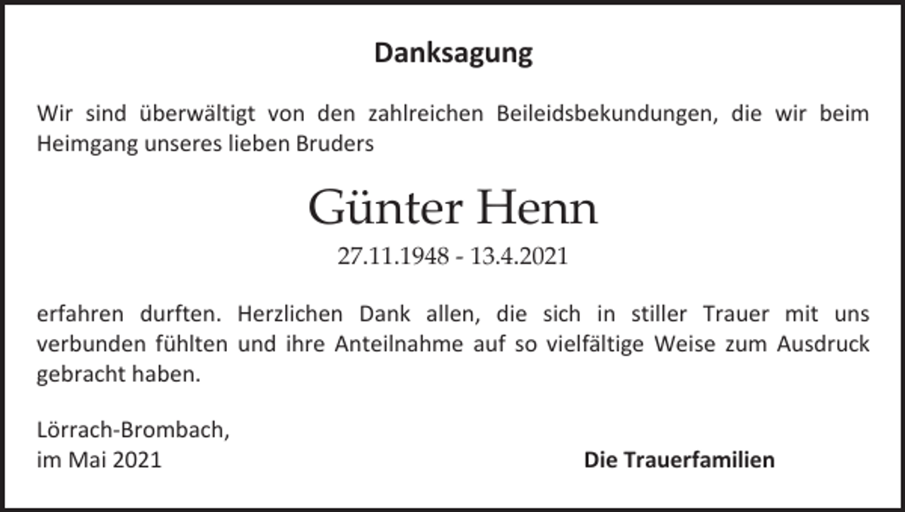 <p>Danksagung<br />Wir sind überwältigt von den zahlreichen Beileidsbekundungen, die wir beim<br />Heimgang unseres lieben Bruders</p><p>Günter Henn<br />27.11.1948 - 13.4.2021<br />erfahren durften. Herzlichen Dank allen, die sich in stiller Trauer mit uns<br />verbunden fühlten und ihre Anteilnahme auf so vielfältige Weise zum Ausdruck<br />gebracht haben.<br />Lörrach-Brombach,<br />im Mai 2021</p><p>Die Trauerfamilien</p>