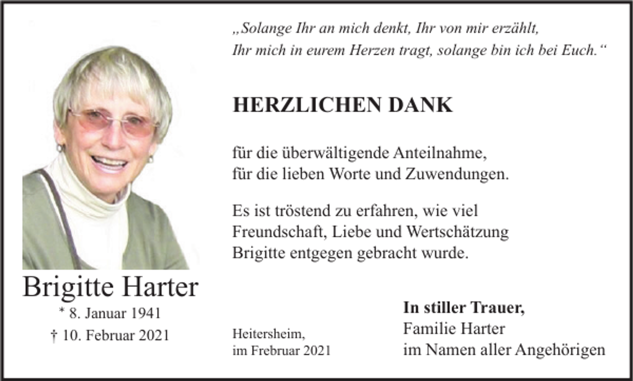 <p>„Solange Ihr an mich denkt, Ihr von mir erzählt,<br />Ihr mich in eurem Herzen tragt, solange bin ich bei Euch.“</p><p>HERZLICHEN DANK<br />für die überwältigende Anteilnahme,<br />für die lieben Worte und Zuwendungen.<br />Es ist tröstend zu erfahren, wie viel<br />Freundschaft, Liebe und Wertschätzung<br />Brigitte entgegen gebracht wurde.</p><p>Brigitte Harter<br />* 8. Januar 1941<br />† 10. Februar 2021</p><p>Heitersheim,<br />im Frebruar 2021</p><p>In stiller Trauer,<br />Familie Harter<br />im Namen aller Angehörigen</p>