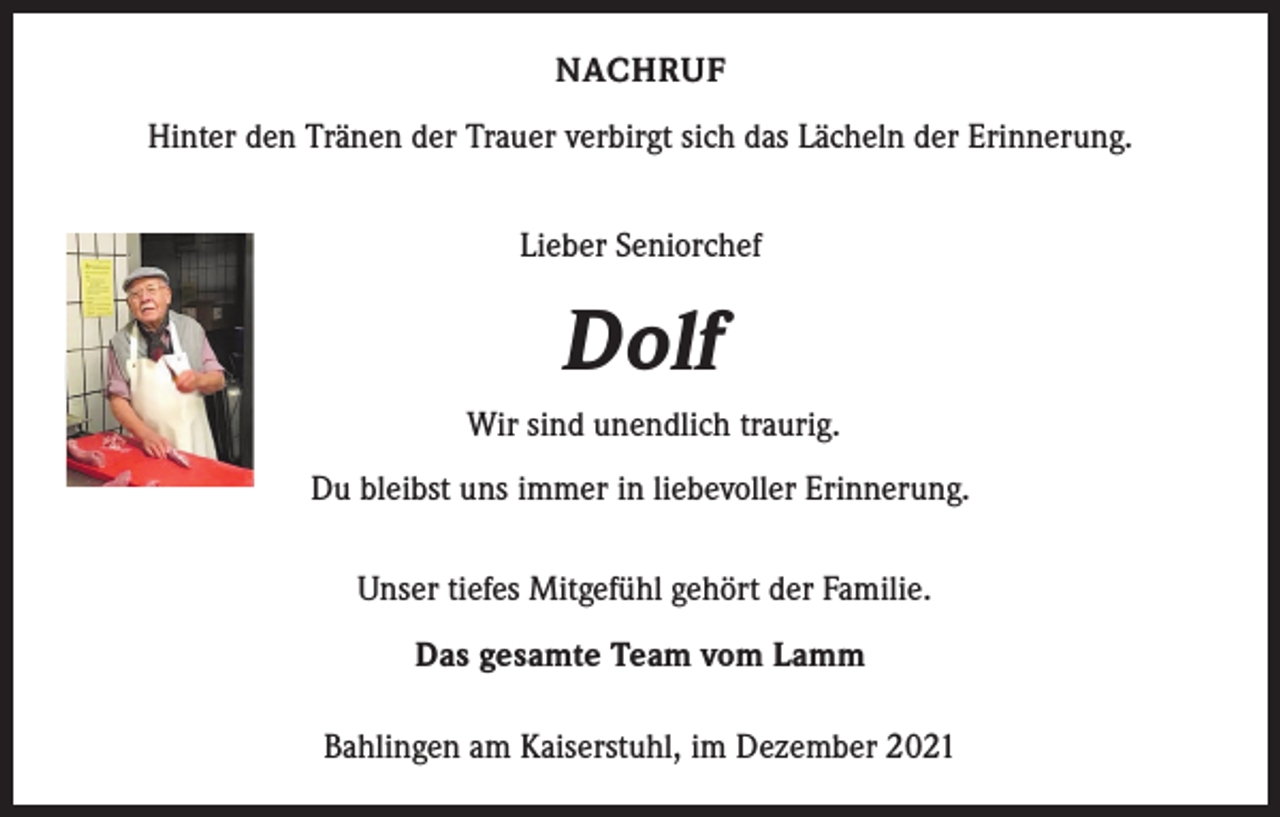 <p>NACHRUF<br />Hinter den Tränen der Trauer verbirgt sich das Lächeln der Erinnerung.<br />Lieber Seniorchef</p><p>Dolf<br />Wir sind unendlich traurig.<br />Du bleibst uns immer in liebevoller Erinnerung.<br />Unser tiefes Mitgefühl gehört der Familie.<br />Das gesamte Team vom Lamm<br />Bahlingen am Kaiserstuhl, im Dezember 2021</p>