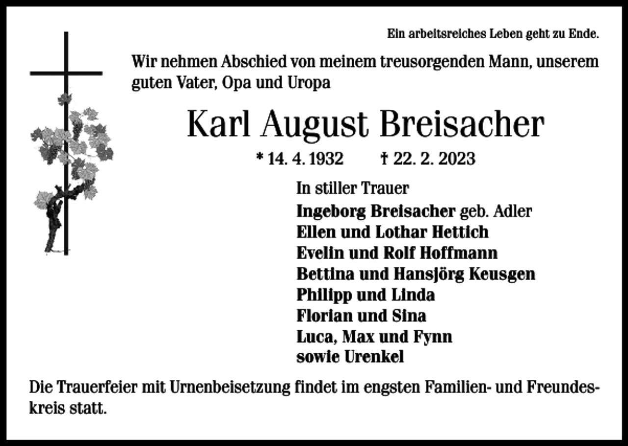 <p>Ein arbeitsreiches Leben geht zu Ende.</p><p>Wir nehmen Abschied von meinem treusorgenden Mann, unserem<br />guten Vater, Opa und Uropa</p><p>Karl August Breisacher<br />* 14. 4. 1932 † 22. 2. 2023<br />In stiller Trauer<br />Ingeborg Breisacher geb. Adler<br />Ellen und Lothar Hettich<br />Evelin und Rolf Hoffmann<br />Bettina und Hansjörg Keusgen<br />Philipp und Linda<br />Florian und Sina<br />Luca, Max und Fynn<br />sowie Urenkel<br />Die Trauerfeier mit Urnenbeisetzung findet im engsten Familien- und Freundeskreis statt.</p>