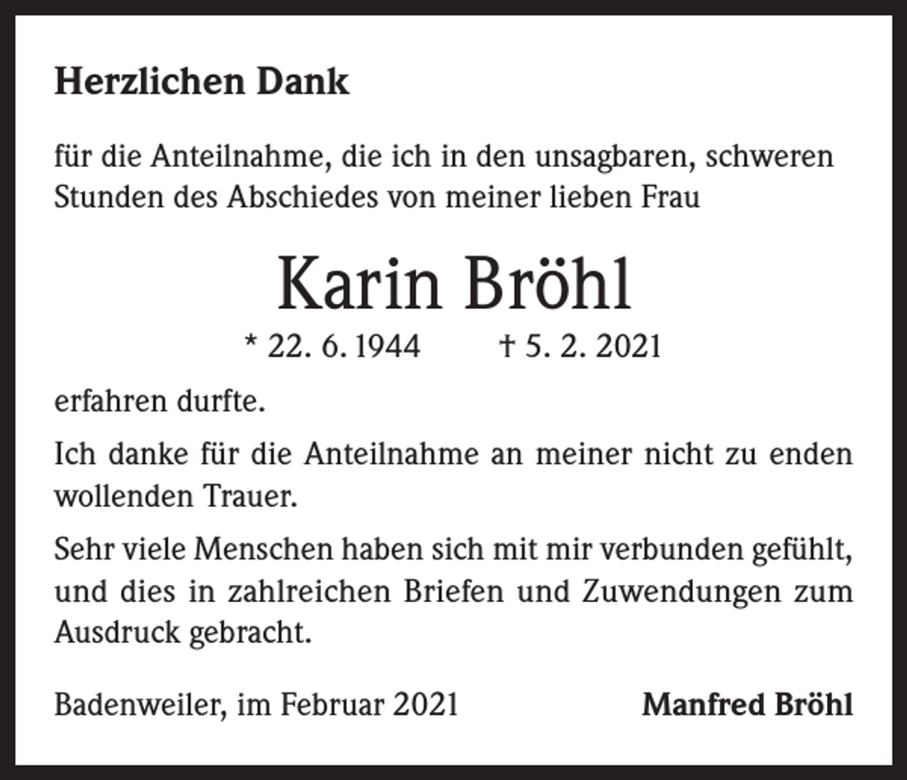 <p>Herzlichen Dank<br />für die Anteilnahme, die ich in den unsagbaren, schweren<br />Stunden des Abschiedes von meiner lieben Frau</p><p>Karin Bröhl</p><p>* 22. 6. 1944</p><p>† 5. 2. 2021</p><p>erfahren durfte.<br />Ich danke für die Anteilnahme an meiner nicht zu enden<br />wollenden Trauer.<br />Sehr viele Menschen haben sich mit mir verbunden gefühlt,<br />und dies in zahlreichen Briefen und Zuwendungen zum<br />Ausdruck gebracht.<br />Badenweiler, im Februar 2021</p><p>Manfred Bröhl</p>