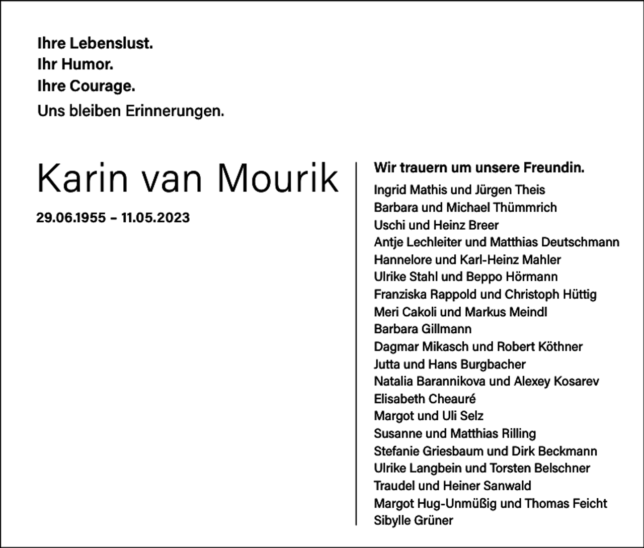 <p>Ihre Lebenslust.<br />Ihr Humor.<br />Ihre Courage.<br />Uns bleiben Erinnerungen.</p><p>Karin van Mourik<br />29.06.1955 – 11.05.2023</p><p>Wir trauern um unsere Freundin.<br />Ingrid Mathis und Jürgen Theis<br />Barbara und Michael Thümmrich<br />Uschi und Heinz Breer<br />Antje Lechleiter und Matthias Deutschmann<br />Hannelore und Karl-Heinz Mahler<br />Ulrike Stahl und Beppo Hörmann<br />Franziska Rappold und Christoph Hüttig<br />Meri Cakoli und Markus Meindl<br />Barbara Gillmann<br />Dagmar Mikasch und Robert Köthner<br />Jutta und Hans Burgbacher<br />Natalia Barannikova und Alexey Kosarev<br />Elisabeth Cheauré<br />Margot und Uli Selz<br />Susanne und Matthias Rilling<br />Stefanie Griesbaum und Dirk Beckmann<br />Ulrike Langbein und Torsten Belschner<br />Traudel und Heiner Sanwald<br />Margot Hug-Unmüßig und Thomas Feicht<br />Sibylle Grüner</p>