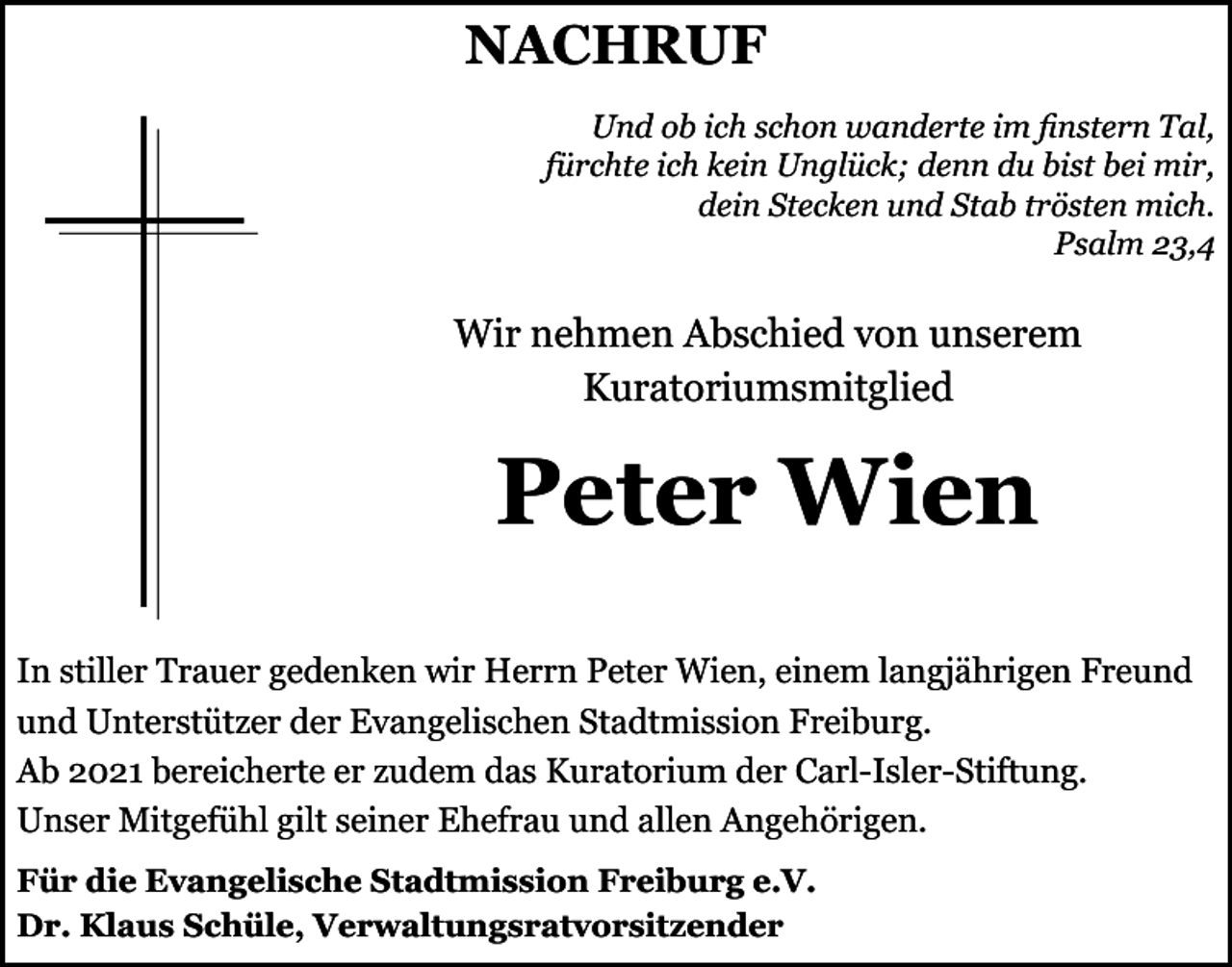 <p>NACHRUF<br />Und ob ich schon wanderte im finstern Tal,<br />fürchte ich kein Unglück; denn du bist bei mir,<br />dein Stecken und Stab trösten mich.<br />Psalm 23,4</p><p>Wir nehmen Abschied von unserem<br />Kuratoriumsmitglied</p><p>Peter Wien<br />In stiller Trauer gedenken wir Herrn Peter Wien, einem langjährigen Freund<br />und Unterstützer der Evangelischen Stadtmission Freiburg.<br />Ab 2021 bereicherte er zudem das Kuratorium der Carl-Isler-Stiftung.<br />Unser Mitgefühl gilt seiner Ehefrau und allen Angehörigen.<br />Für die Evangelische Stadtmission Freiburg e.V.<br />Dr. Klaus Schüle, Verwaltungsratvorsitzender</p>