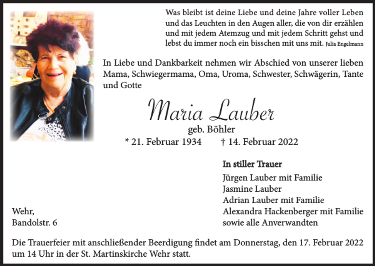 <p>Was bleibt ist deine Liebe und deine Jahre voller Leben<br />und das Leuchten in den Augen aller, die von dir erzählen<br />und mit jedem Atemzug und mit jedem Schritt gehst und<br />lebst du immer noch ein bisschen mit uns mit. Julia Engelmann</p><p>In Liebe und Dankbarkeit nehmen wir Abschied von unserer lieben<br />Mama, Schwiegermama, Oma, Uroma, Schwester, Schwägerin, Tante<br />und Gotte</p><p>Maria Lauber<br />geb. Böhler<br />* 21. Februar 1934<br />† 14. Februar 2022</p><p>Wehr,<br />Bandolstr. 6</p><p>In stiller Trauer<br />Jürgen Lauber mit Familie<br />Jasmine Lauber<br />Adrian Lauber mit Familie<br />Alexandra Hackenberger mit Familie<br />sowie alle Anverwandten</p><p>Die Trauerfeier mit anschließender Beerdigung findet am Donnerstag, den 17. Februar 2022<br />um 14 Uhr in der St. Martinskirche Wehr statt.</p>