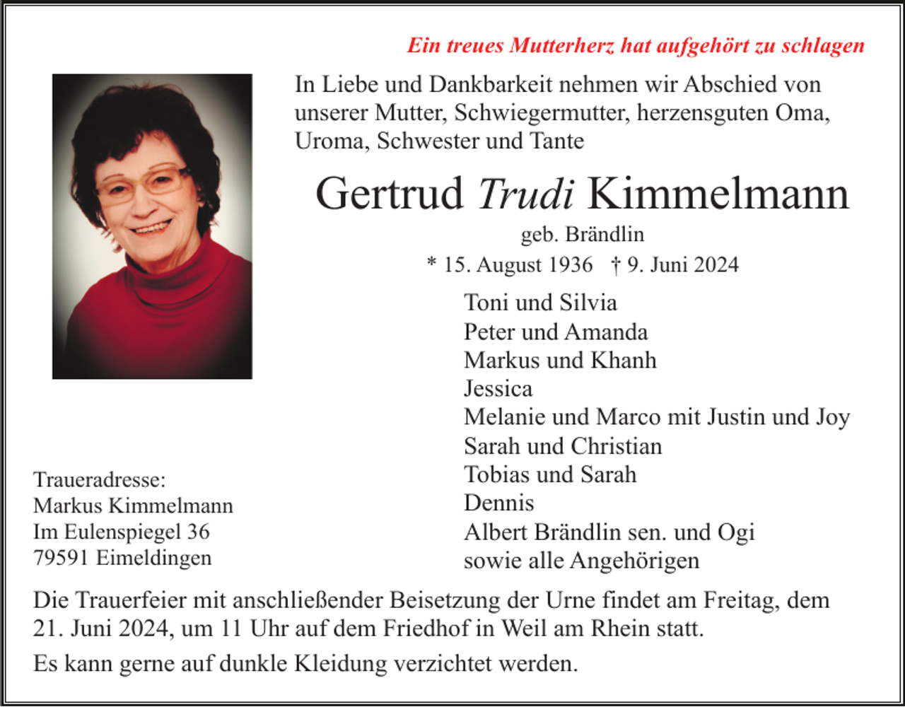 <p>Ein treues Mutterherz hat aufgehört zu schlagen</p><p>In Liebe und Dankbarkeit nehmen wir Abschied von<br />unserer Mutter, Schwiegermutter, herzensguten Oma,<br />Uroma, Schwester und Tante</p><p>Gertrud Trudi Kimmelmann<br />geb. Brändlin<br />* 15. August 1936 † 9. Juni 2024</p><p>Traueradresse:<br />Markus Kimmelmann<br />Im Eulenspiegel 36<br />79591 Eimeldingen</p><p>Toni und Silvia<br />Peter und Amanda<br />Markus und Khanh<br />Jessica<br />Melanie und Marco mit Justin und Joy<br />Sarah und Christian<br />Tobias und Sarah<br />Dennis<br />Albert Brändlin sen. und Ogi<br />sowie alle Angehörigen</p><p>Die Trauerfeier mit anschließender Beisetzung der Urne findet am Freitag, dem<br />21. Juni 2024, um 11 Uhr auf dem Friedhof in Weil am Rhein statt.<br />Es kann gerne auf dunkle Kleidung verzichtet werden.</p>