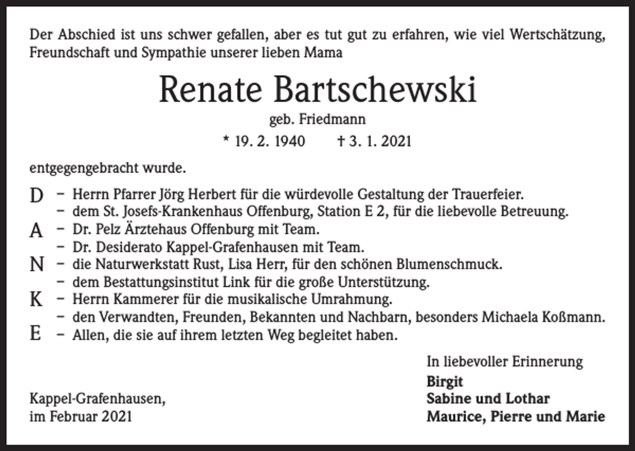 <p>Der Abschied ist uns schwer gefallen, aber es tut gut zu erfahren, wie viel Wertschätzung,<br />Freundschaft und Sympathie unserer lieben Mama</p><p>Renate Bartschewski<br />geb. Friedmann<br />* 19. 2. 1940 † 3. 1. 2021</p><p>entgegengebracht wurde.</p><p>D<br />A<br />N<br />K<br />E</p><p>– Herrn Pfarrer Jörg Herbert für die würdevolle Gestaltung der Trauerfeier.<br />– dem St. Josefs-Krankenhaus Offenburg, Station E 2, für die liebevolle Betreuung.<br />– Dr. Pelz Ärztehaus Offenburg mit Team.<br />– Dr. Desiderato Kappel-Grafenhausen mit Team.<br />– die Naturwerkstatt Rust, Lisa Herr, für den schönen Blumenschmuck.<br />– dem Bestattungsinstitut Link für die große Unterstützung.<br />– Herrn Kammerer für die musikalische Umrahmung.<br />– den Verwandten, Freunden, Bekannten und Nachbarn, besonders Michaela Koßmann.<br />– Allen, die sie auf ihrem letzten Weg begleitet haben.</p><p>Kappel-Grafenhausen,<br />im Februar 2021</p><p>In liebevoller Erinnerung<br />Birgit<br />Sabine und Lothar<br />Maurice, Pierre und Marie</p>