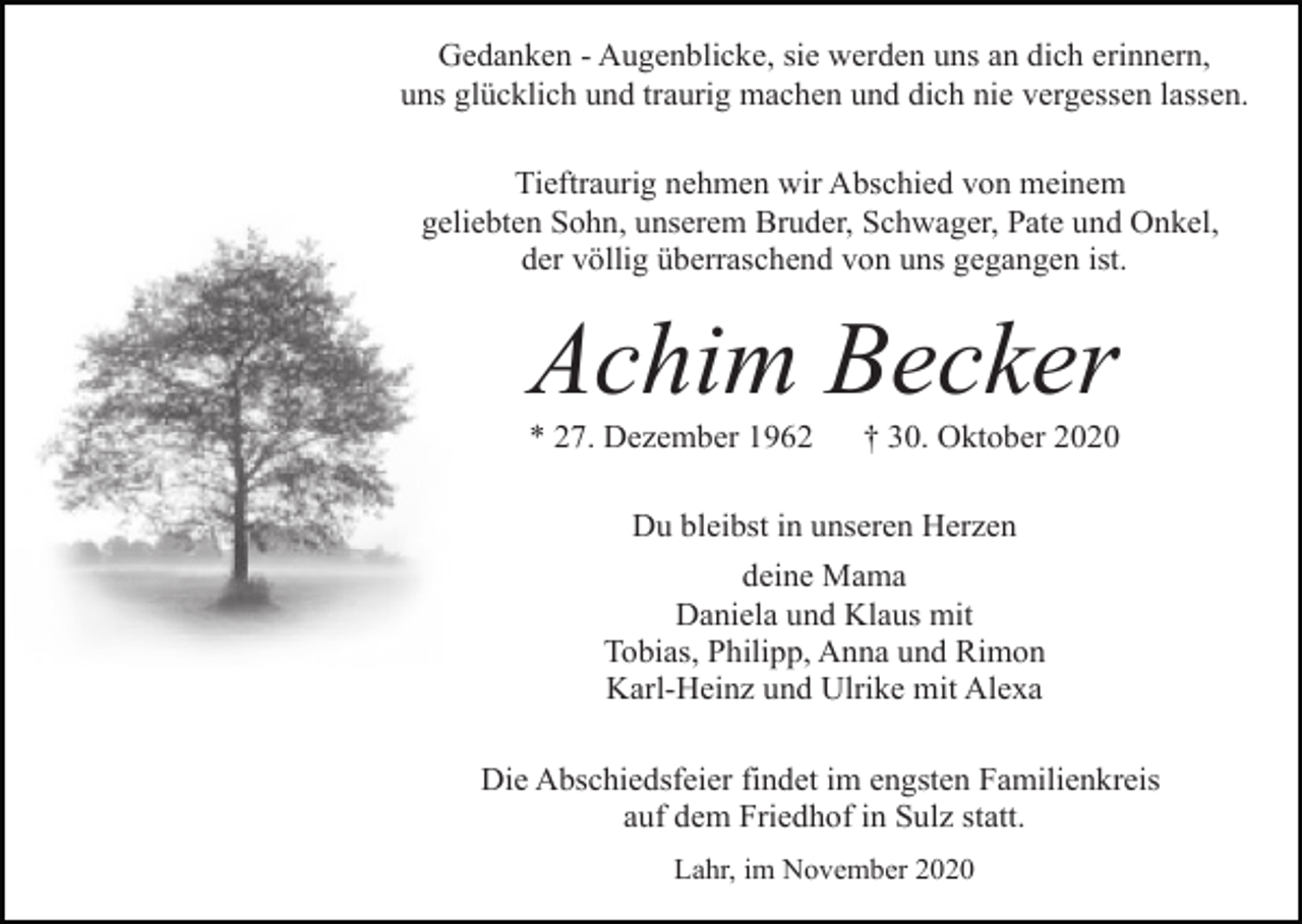 <p>Gedanken - Augenblicke, sie werden uns an dich erinnern,<br />uns glücklich und traurig machen und dich nie vergessen lassen.<br />Tieftraurig nehmen wir Abschied von meinem<br />geliebten Sohn, unserem Bruder, Schwager, Pate und Onkel,<br />der völlig überraschend von uns gegangen ist.</p><p>Achim Becker<br />* 27. Dezember 1962</p><p>† 30. Oktober 2020</p><p>Du bleibst in unseren Herzen<br />deine Mama<br />Daniela und Klaus mit<br />Tobias, Philipp, Anna und Rimon<br />Karl-Heinz und Ulrike mit Alexa<br />Die Abschiedsfeier findet im engsten Familienkreis<br />auf dem Friedhof in Sulz statt.<br />Lahr, im November 2020</p>