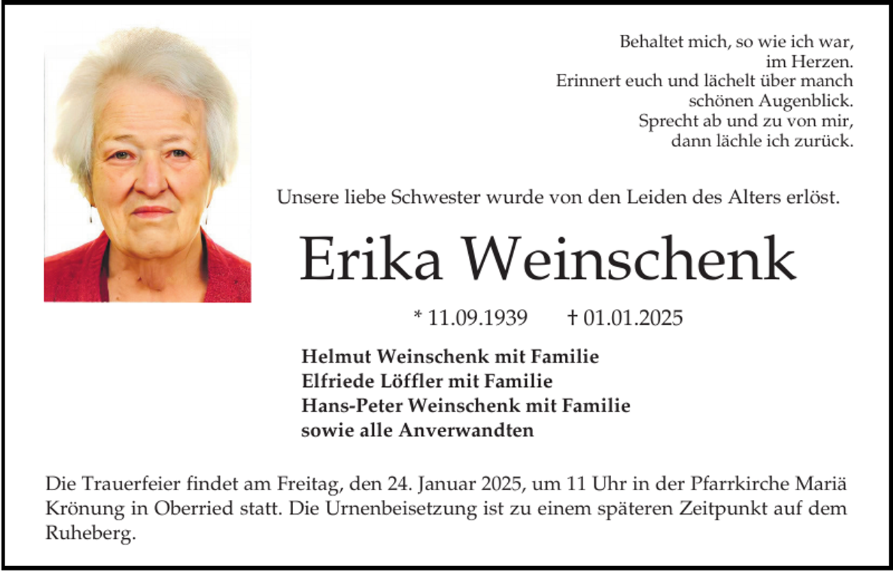<p>Behaltet mich, so wie ich war,<br />im Herzen.<br />Erinnert euch und lächelt über manch<br />schönen Augenblick.<br />Sprecht ab und zu von mir,<br />dann lächle ich zurück.</p><p>Unsere liebe Schwester wurde von den Leiden des Alters erlöst.</p><p>Erika Weinschenk<br />* 11.09.1939</p><p>† 01.01.2025</p><p>Helmut Weinschenk mit Familie<br />Elfriede Löffler mit Familie<br />Hans-Peter Weinschenk mit Familie<br />sowie alle Anverwandten</p><p>Die Trauerfeier findet am Freitag, den 24. Januar 2025, um 11 Uhr in der Pfarrkirche Mariä<br />Krönung in Oberried statt. Die Urnenbeisetzung ist zu einem späteren Zeitpunkt auf dem<br />Ruheberg.</p>