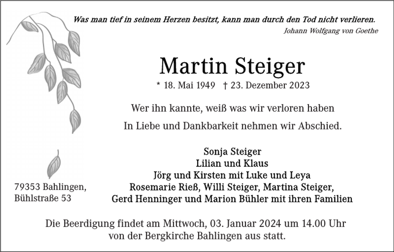 <p>Johann Wolfgang von Goethe</p><p>* 18. Mai 1949 † 23. Dezember 2023</p><p>Wer ihn kannte, weiß was wir verloren haben<br />In Liebe und Dankbarkeit nehmen wir Abschied.</p><p>79353 Bahlingen,<br />Bühlstraße 53</p><p>Die Beerdigung findet am Mittwoch, 03. Januar 2024 um 14.00 Uhr<br />von der Bergkirche Bahlingen aus statt.</p>