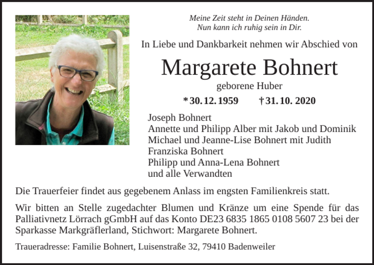 <p>Meine Zeit steht in Deinen Händen.<br />Nun kann ich ruhig sein in Dir.</p><p>In Liebe und Dankbarkeit nehmen wir Abschied von</p><p>Margarete Bohnert<br />geborene Huber<br />* 30. 12. 1959 † 31. 10. 2020</p><p>Joseph Bohnert<br />Annette und Philipp Alber mit Jakob und Dominik<br />Michael und Jeanne-Lise Bohnert mit Judith<br />Franziska Bohnert<br />Philipp und Anna-Lena Bohnert<br />und alle Verwandten<br />Die Trauerfeier findet aus gegebenem Anlass im engsten Familienkreis statt.<br />Wir bitten an Stelle zugedachter Blumen und Kränze um eine Spende für das<br />­Palliativnetz Lörrach gGmbH auf das Konto DE23 6835 1865 0108 5607 23 bei der<br />Sparkasse Markgräflerland, Stichwort: Margarete Bohnert.<br />Traueradresse: Familie Bohnert, Luisenstraße 32, 79410 Badenweiler</p>