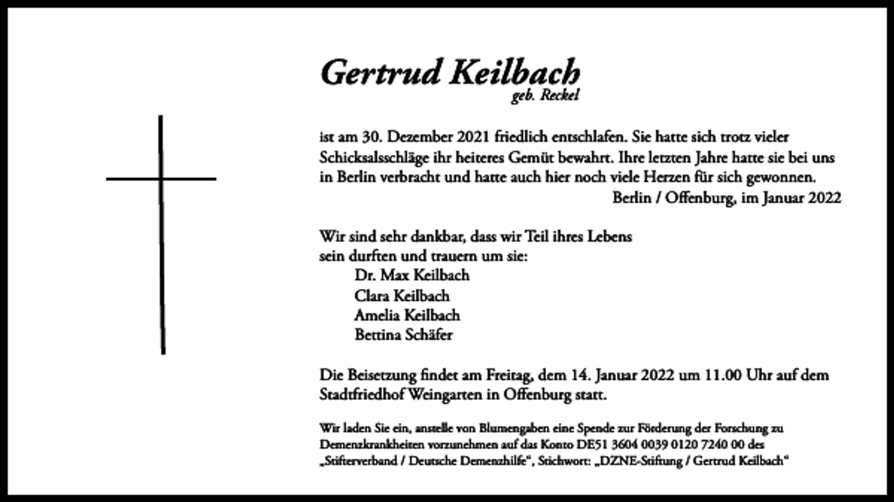 <p>Gertrud Keilbach<br />geb. Reckel<br />ist am 30. Dezember 2021 friedlich entschlafen. Sie hatte sich trotz vieler</p><p>Schicksalsschläge ihr heiteres Gemüt bewahrt. Ihre letzten Jahre hatte sie bei uns<br />in Berlin verbracht und hatte auch hier noch viele Herzen für sich gewonnen.<br />Berlin / Offenburg, im Januar 2022<br />Wir sind sehr dankbar, dass wir Teil ihres Lebens<br />sein durften und trauern um sie:<br />Dr. Max Keilbach<br />Clara Keilbach<br />Amelia Keilbach<br />Bettina Schäfer<br />Die Beisetzung findet am Freitag, dem 14. Januar 2022 um 11.00 Uhr auf dem<br />Stadtfriedhof Weingarten in Offenburg statt.</p><p>Wir laden Sie ein, anstelle von Blumengaben eine Spende zur Förderung der Forschung zu<br />Demenzkrankheiten vorzunehmen auf das Konto DE51 3604 0039 0120 7240 des<br />„Stifterverband / Deutsche Demenzhilfe“, Stichwort: „DZNE-Stiftung / Gertrud Keilbach“</p>