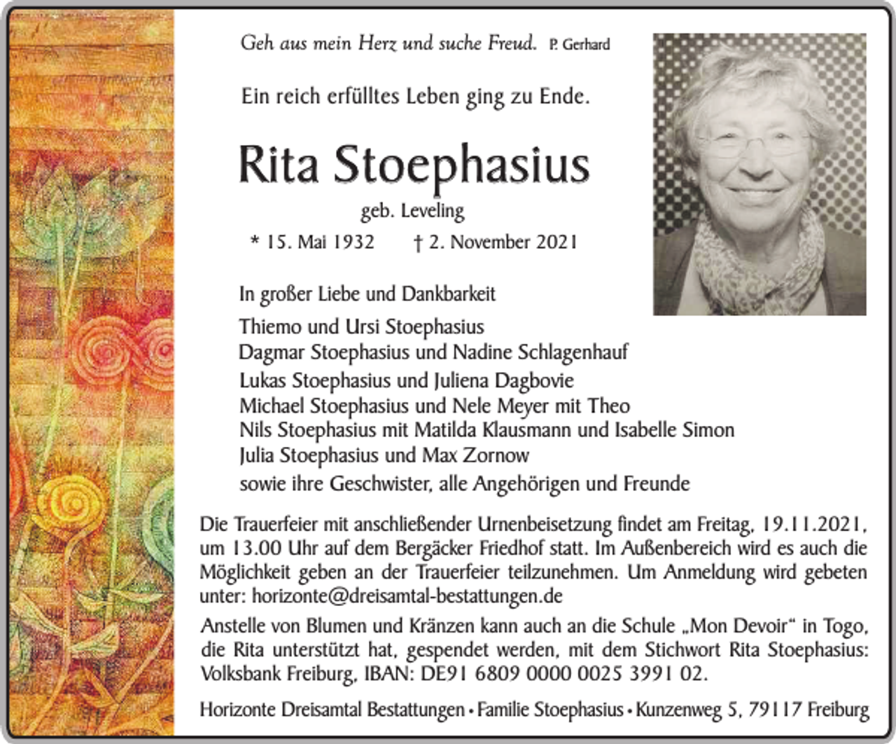 <p>Geh aus mein Herz und suche Freud.</p><p>P. Gerhard</p><p>Ein reich erfülltes Leben ging zu Ende.</p><p>Rita Stoephasius<br />geb. Leveling</p><p>* 15. Mai 1932</p><p>† 2. November 2021</p><p>In großer Liebe und Dankbarkeit<br />Thiemo und Ursi Stoephasius<br />Dagmar Stoephasius und Nadine Schlagenhauf<br />Lukas Stoephasius und Juliena Dagbovie<br />Michael Stoephasius und Nele Meyer mit Theo<br />Nils Stoephasius mit Matilda Klausmann und Isabelle Simon<br />Julia Stoephasius und Max Zornow<br />sowie ihre Geschwister, alle Angehörigen und Freunde<br />Die Trauerfeier mit anschließender Urnenbeisetzung findet am Freitag, 19.11.2021,<br />um 13.00 Uhr auf dem Bergäcker Friedhof statt. Im Außenbereich wird es auch die<br />Möglichkeit geben an der Trauerfeier teilzunehmen. Um Anmeldung wird gebeten<br />unter: horizonte@dreisamtal-bestattungen.de<br />Anstelle von Blumen und Kränzen kann auch an die Schule „Mon Devoir“ in Togo,<br />die Rita unterstützt hat, gespendet werden, mit dem Stichwort Rita Stoephasius:<br />Volksbank Freiburg, IBAN: DE91 6809 0025 3991 02.<br />Horizonte Dreisamtal Bestattungen • Familie Stoephasius • Kunzenweg 5, 79117 Freiburg</p>