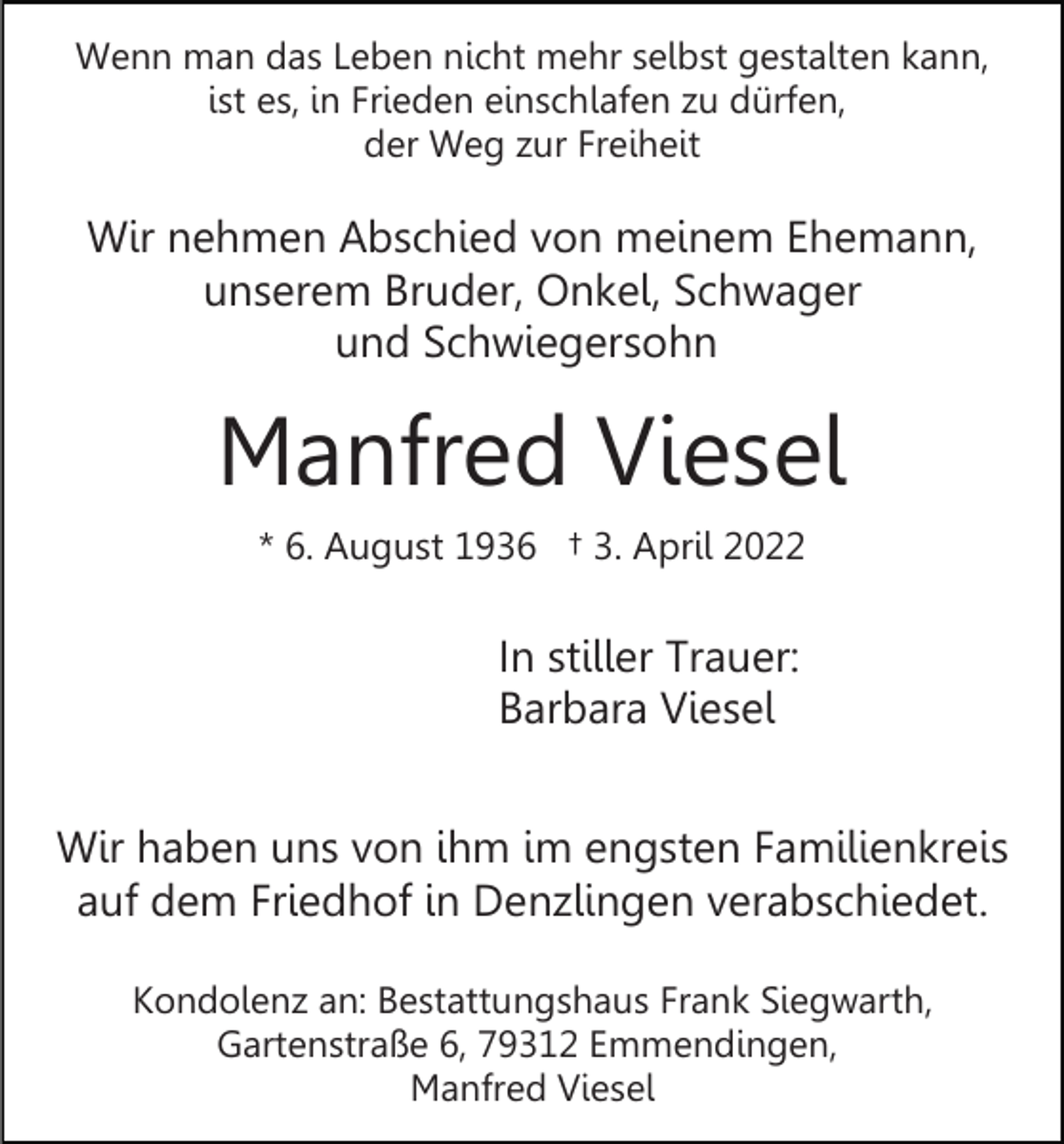<p>Wenn man das Leben nicht mehr selbst gestalten kann,<br />ist es, in Frieden einschlafen zu dürfen,<br />der Weg zur Freiheit</p><p>Wir nehmen Abschied von meinem Ehemann,<br />unserem Bruder, Onkel, Schwager<br />und Schwiegersohn</p><p>Manfred Viesel<br />* 6. August 1936 † 3. April 2022</p><p>In stiller Trauer:<br />Barbara Viesel<br />Wir haben uns von ihm im engsten Familienkreis<br />auf dem Friedhof in Denzlingen verabschiedet.<br />Kondolenz an: Bestattungshaus Frank Siegwarth,<br />Gartenstraße 6, 79312 Emmendingen,<br />Manfred Viesel</p>