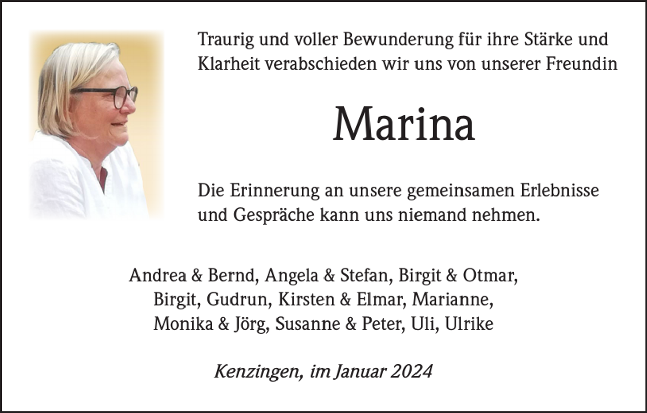 <p>Traurig und voller Bewunderung für ihre Stärke und<br />Klarheit verabschieden wir uns von unserer Freundin</p><p>Marina<br />Die Erinnerung an unsere gemeinsamen Erlebnisse<br />und Gespräche kann uns niemand nehmen.<br />Andrea &amp; Bernd, Angela &amp; Stefan, Birgit &amp; Otmar,<br />Birgit, Gudrun, Kirsten &amp; Elmar, Marianne,<br />Monika &amp; Jörg, Susanne &amp; Peter, Uli, Ulrike<br />Kenzingen, im Januar 2024</p>