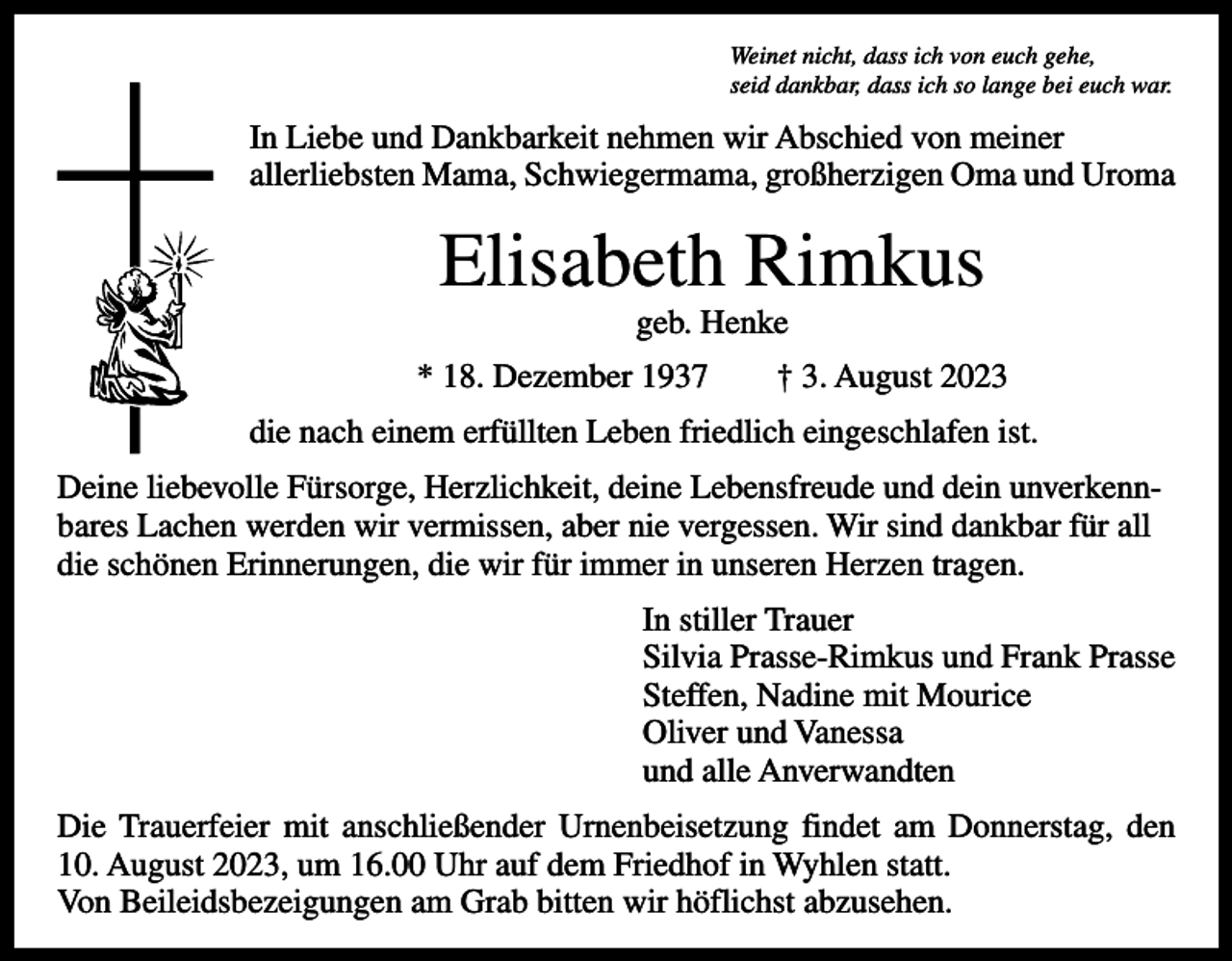 <p>Weinet nicht, dass ich von euch gehe,<br />seid dankbar, dass ich so lange bei euch war.</p><p>In Liebe und Dankbarkeit nehmen wir Abschied von meiner<br />allerliebsten Mama, Schwiegermama, großherzigen Oma und Uroma</p><p>Elisabeth Rimkus<br />geb. Henke</p><p>* 18. Dezember 1937 † 3. August 2023<br />die nach einem erfüllten Leben friedlich eingeschlafen ist.<br />Deine liebevolle Fürsorge, Herzlichkeit, deine Lebensfreude und dein unverkennbares Lachen werden wir vermissen, aber nie vergessen. Wir sind dankbar für all<br />die schönen Erinnerungen, die wir für immer in unseren Herzen tragen.<br />In stiller Trauer<br />Silvia Prasse-Rimkus und Frank Prasse<br />Steffen, Nadine mit Mourice<br />Oliver und Vanessa<br />und alle Anverwandten<br />Die Trauerfeier mit anschließender Urnenbeisetzung findet am Donnerstag, den<br />10. August 2023, um 16.00 Uhr auf dem Friedhof in Wyhlen statt.<br />Von Beileidsbezeigungen am Grab bitten wir höflichst abzusehen.</p>
