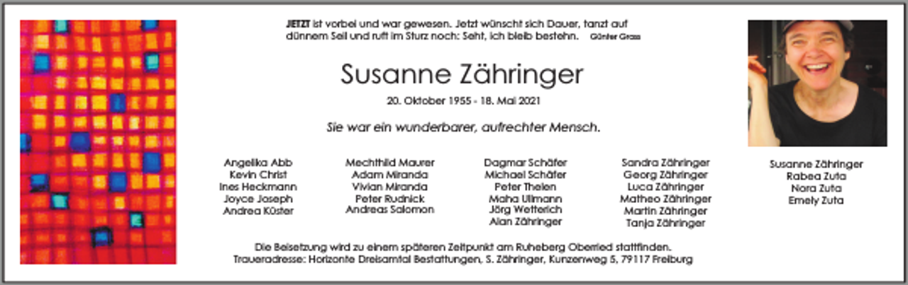 <p>JETZT ist vorbei und war gewesen. Jetzt wünscht sich Dauer, tanzt auf<br />dünnem Seil und ruft im Sturz noch: Seht, ich bleib bestehn. Günter Grass</p><p>Susanne Zähringer<br />20. Oktober 1955 - 18. Mai 2021</p><p>Sie war ein wunderbarer, aufrechter Mensch.<br />Angelika Abb<br />Kevin Christ<br />Ines Heckmann<br />Joyce Joseph<br />Andrea Küster</p><p>Mechthild Maurer<br />Adam Miranda<br />Vivian Miranda<br />Peter Rudnick<br />Andreas Salomon</p><p>Dagmar Schäfer<br />Michael Schäfer<br />Peter Thelen<br />Maha Ullmann<br />Jörg Wetterich<br />Alan Zähringer</p><p>Sandra Zähringer<br />Georg Zähringer<br />Luca Zähringer<br />Matheo Zähringer<br />Martin Zähringer<br />Tanja Zähringer</p><p>Die Beisetzung wird zu einem späteren Zeitpunkt am Ruheberg Oberried stattfinden.<br />Traueradresse: Horizonte Dreisamtal Bestattungen, S. Zähringer, Kunzenweg 5, 79117 Freiburg</p><p>Susanne Zähringer<br />Rabea Zuta<br />Nora Zuta<br />Emely Zuta</p>