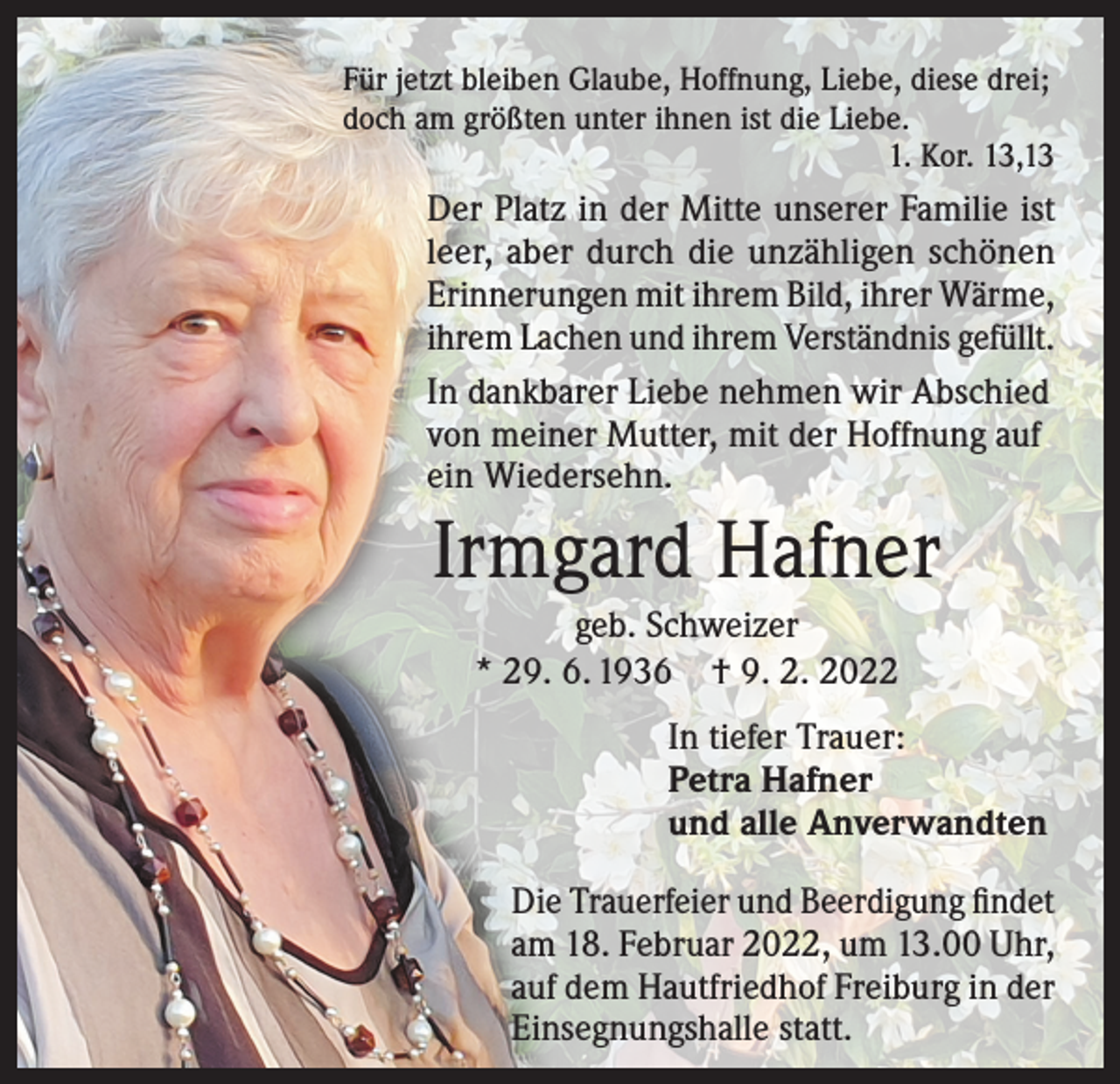 <p>Für jetzt bleiben Glaube, Hoffnung, Liebe, diese drei;<br />doch am größten unter ihnen ist die Liebe.</p><p>1. Kor. 13,13</p><p>Der Platz in der Mitte unserer Familie ist<br />leer, aber durch die unzähligen schönen<br />Erinnerungen mit ihrem Bild, ihrer Wärme,<br />ihrem Lachen und ihrem Verständnis gefüllt.<br />In dankbarer Liebe nehmen wir Abschied<br />von meiner Mutter, mit der Hoffnung auf<br />ein Wiedersehn.</p><p>Irmgard Hafner<br />geb. Schweizer<br />* 29. 6. 1936 † 9. 2. 2022<br />In tiefer Trauer:<br />Petra Hafner<br />und alle Anverwandten<br />Die Trauerfeier und Beerdigung findet<br />am 18. Februar 2022, um 13.00 Uhr,<br />auf dem Hautfriedhof Freiburg in der<br />Einsegnungshalle statt.</p>