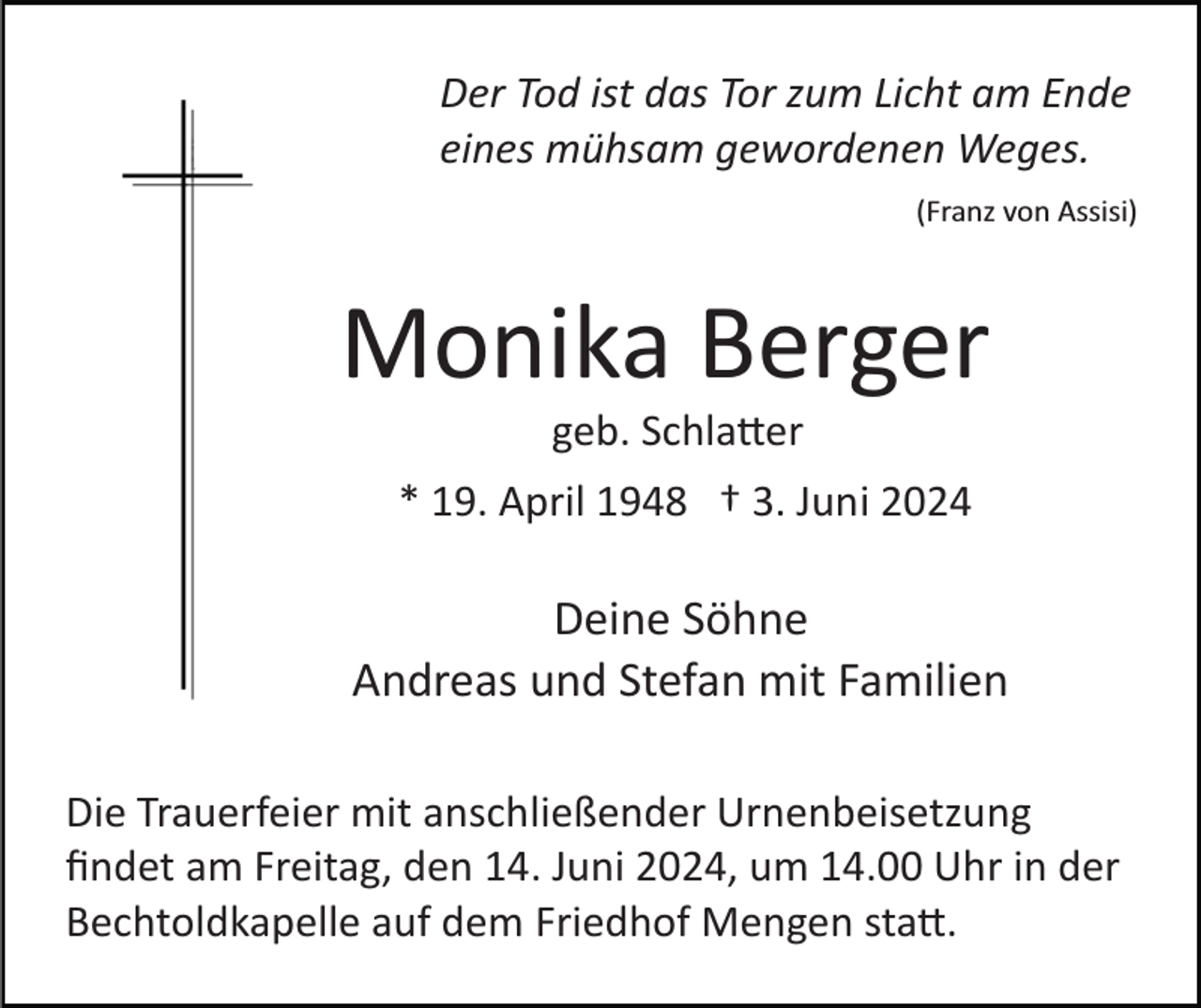 <p>Der Tod ist das Tor zum Licht am Ende<br />eines mühsam gewordenen Weges.<br />(Franz von Assisi)</p>
<p>Monika Berger<br />geb. Schlatter<br />* 19. April 1948 † 3. Juni 2024</p>
<p>Deine Söhne<br />Andreas und Stefan mit Familien<br />Die Trauerfeier mit anschließender Urnenbeisetzung<br />ﬁndet am Freitag, den 14. Juni 2024, um 14.00 Uhr in der<br />Bechtoldkapelle auf dem Friedhof Mengen statt.</p>