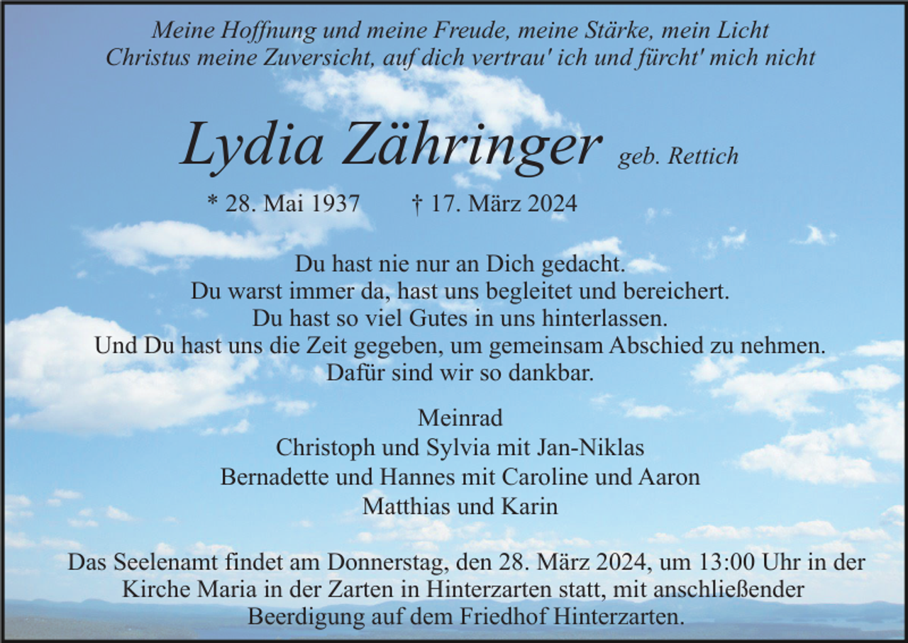 <p>Meine Hoffnung und meine Freude, meine Stärke, mein Licht<br />Christus meine Zuversicht, auf dich vertrau' ich und fürcht' mich nicht</p><p>Lydia Zähringer<br />* 28. Mai 1937</p><p>geb. Rettich</p><p>† 17. März 2024</p><p>Du hast nie nur an Dich gedacht.<br />Du warst immer da, hast uns begleitet und bereichert.<br />Du hast so viel Gutes in uns hinterlassen.<br />Und Du hast uns die Zeit gegeben, um gemeinsam Abschied zu nehmen.<br />Dafür sind wir so dankbar.<br />Meinrad<br />Christoph und Sylvia mit Jan-Niklas<br />Bernadette und Hannes mit Caroline und Aaron<br />Matthias und Karin<br />Das Seelenamt findet am Donnerstag, den 28. März 2024, um 13:00 Uhr in der<br />Kirche Maria in der Zarten in Hinterzarten statt, mit anschließender<br />Beerdigung auf dem Friedhof Hinterzarten.</p>