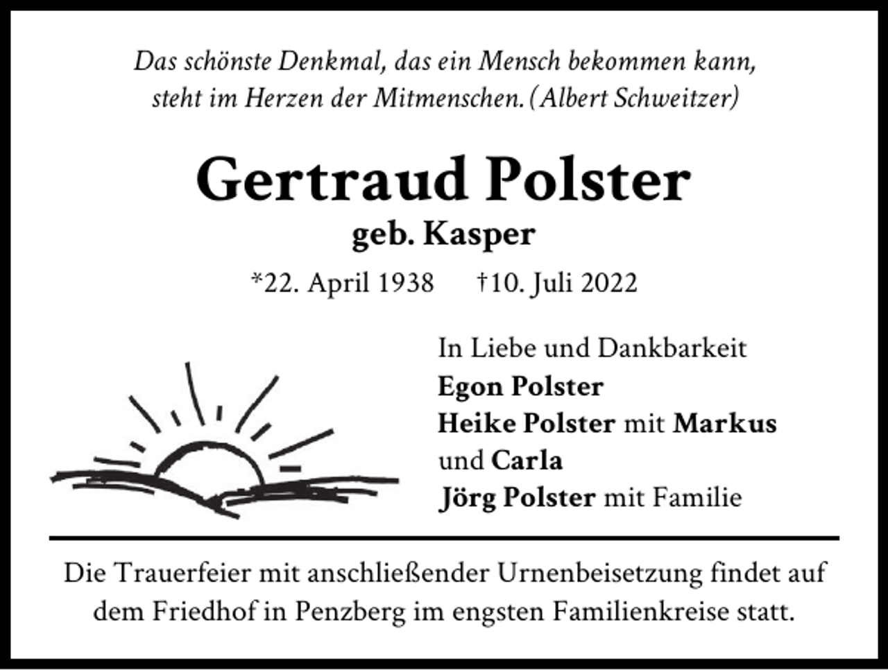 <p>Das schönste Denkmal, das ein Mensch bekommen kann,<br />steht im Herzen der Mitmenschen. (Albert Schweitzer)</p><p>Gertraud Polster<br />geb. Kasper<br />*22. April 1938</p><p>†10. Juli 2022<br />In Liebe und Dankbarkeit<br />Egon Polster<br />Heike Polster mit Markus<br />und Carla<br />Jörg Polster mit Familie</p><p>Die Trauerfeier mit anschließender Urnenbeisetzung findet auf<br />dem Friedhof in Penzberg im engsten Familienkreise statt.</p>