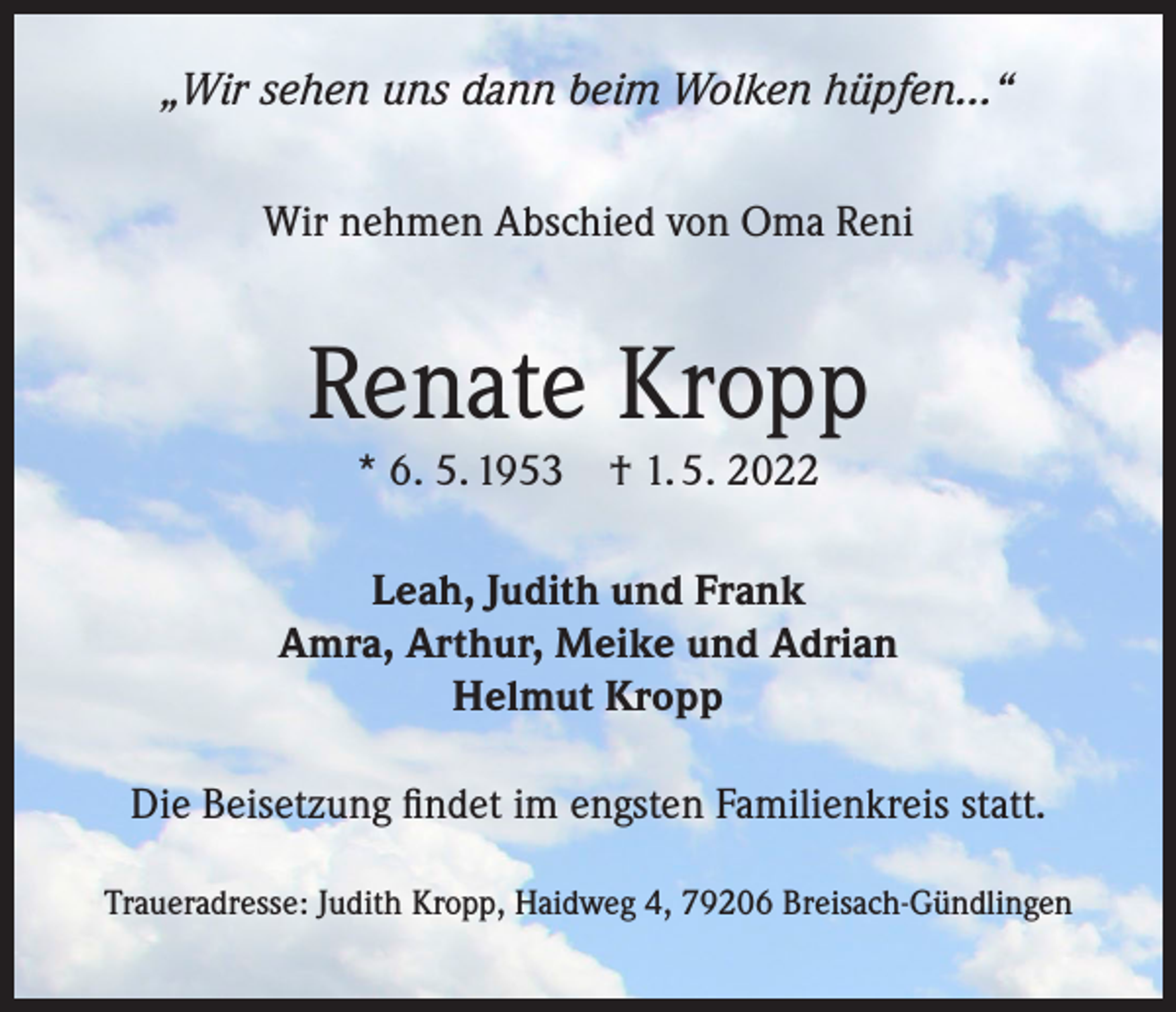 <p>„Wir sehen uns dann beim Wolken hüpfen...“<br />Wir nehmen Abschied von Oma Reni</p><p>Renate Kropp<br />* 6. 5. 1953</p><p>† 1. 5. 2022</p><p>Leah, Judith und Frank<br />Amra, Arthur, Meike und Adrian<br />Helmut Kropp<br />Die Beisetzung findet im engsten Familienkreis statt.<br />Traueradresse: Judith Kropp, Haidweg 4, 79206 Breisach-Gündlingen</p>