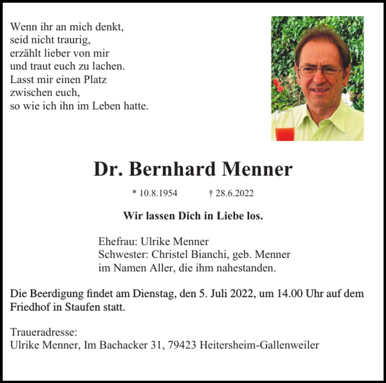 <p>Wenn ihr an mich denkt,<br />seid nicht traurig,<br />erzählt lieber von mir<br />und traut euch zu lachen.<br />Lasst mir einen Platz<br />zwischen euch,<br />so wie ich ihn im Leben hatte.</p><p>Dr. Bernhard Menner<br />* 10.8.1954</p><p>† 28.6.2022</p><p>Wir lassen Dich in Liebe los.<br />Ehefrau: Ulrike Menner<br />Schwester: Christel Bianchi, geb. Menner<br />im Namen Aller, die ihm nahestanden.<br />Die Beerdigung findet am Dienstag, den 5. Juli 2022, um 14,00<br />14.00 Uhr auf dem<br />Friedhof in Staufen statt.<br />statt.<br />Traueradresse:<br />Ulrike Menner, Im Bachacker 31, 79423 Heitersheim-Gallenweiler</p>