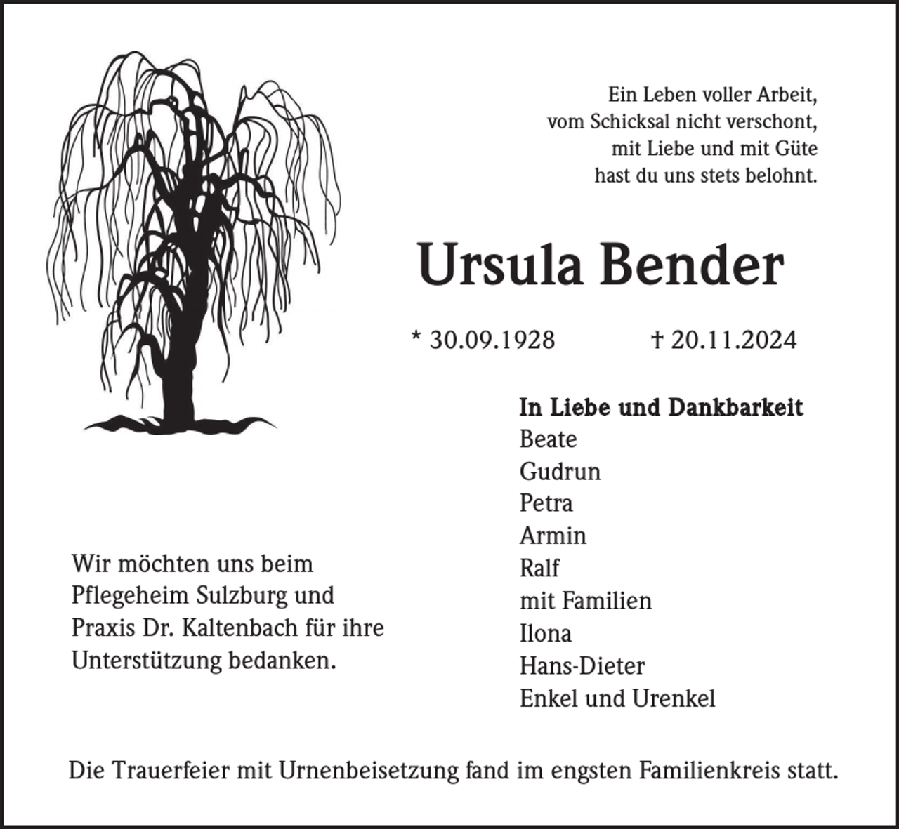 <p>Ein Leben voller Arbeit,<br />vom Schicksal nicht verschont,<br />mit Liebe und mit Güte<br />hast du uns stets belohnt.</p><p>Ursula Bender<br />* 30.09.1928</p><p>Wir möchten uns beim<br />Pflegeheim Sulzburg und<br />Praxis Dr. Kaltenbach für ihre<br />Unterstützung bedanken.</p><p>† 20.11.2024</p><p>In Liebe und Dankbarkeit<br />Beate<br />Gudrun<br />Petra<br />Armin<br />Ralf<br />mit Familien<br />Ilona<br />Hans-Dieter<br />Enkel und Urenkel</p><p>Die Trauerfeier mit Urnenbeisetzung fand im engsten Familienkreis statt.</p>