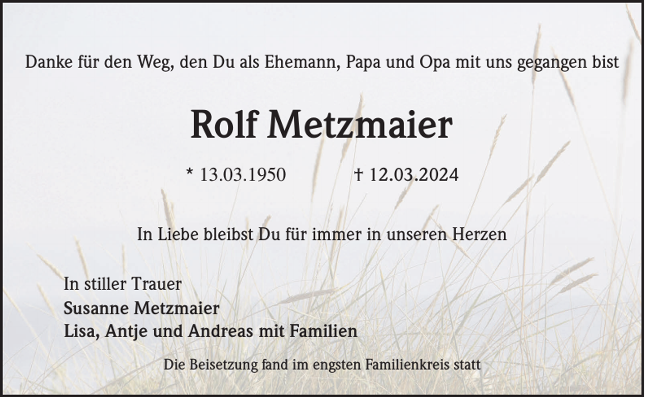 <p>Danke für den Weg, den Du als Ehemann, Papa und Opa mit uns gegangen bist</p><p>Rolf Metzmaier<br />* 13.03.1950</p><p>† 12.03.2024</p><p>In Liebe bleibst Du für immer in unseren Herzen<br />In stiller Trauer<br />Susanne Metzmaier<br />Lisa, Antje und Andreas mit Familien<br />Die Beisetzung fand im engsten Familienkreis statt</p>