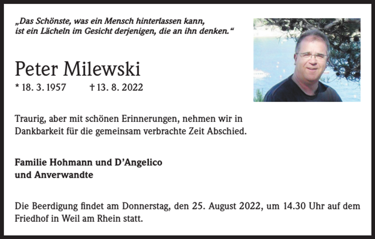 <p>„Das Schönste, was ein Mensch hinterlassen kann,<br />ist ein Lächeln im Gesicht derjenigen, die an ihn denken.“</p><p>Peter Milewski<br />* 18. 3. 1957</p><p>† 13. 8. 2022</p><p>Traurig, aber mit schönen Erinnerungen, nehmen wir in<br />Dankbarkeit für die gemeinsam verbrachte Zeit Abschied.<br />Familie Hohmann und D’Angelico<br />und Anverwandte<br />Die Beerdigung findet am Donnerstag, den 25. August 2022, um 14.30 Uhr auf dem<br />Friedhof in Weil am Rhein statt.</p>