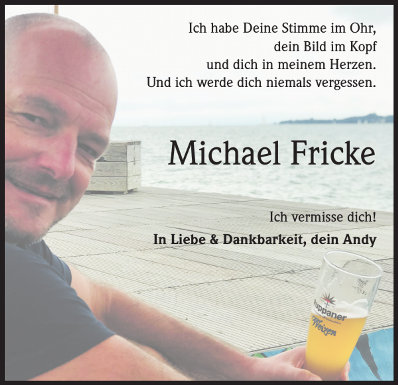 <p>Ich habe Deine Stimme im Ohr,<br />dein Bild im Kopf<br />und dich in meinem Herzen.<br />Und ich werde dich niemals vergessen.</p><p>Michael Fricke<br />Ich vermisse dich!<br />In Liebe &amp; Dankbarkeit, dein Andy</p>