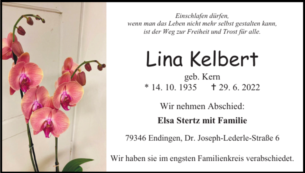 <p>Einschlafen dürfen,<br />wenn man das Leben nicht mehr selbst gestalten kann,<br />ist der Weg zur Freiheit und Trost für alle.</p><p>Lina Kelbert<br />geb. Kern<br />* 14. 10. 1935<br /> 29. 6. 2022<br />Wir nehmen Abschied:<br />Elsa Stertz mit Familie<br />79346 Endingen, Dr. Joseph-Lederle-Straße 6<br />Wir haben sie im engsten Familienkreis verabschiedet.</p>