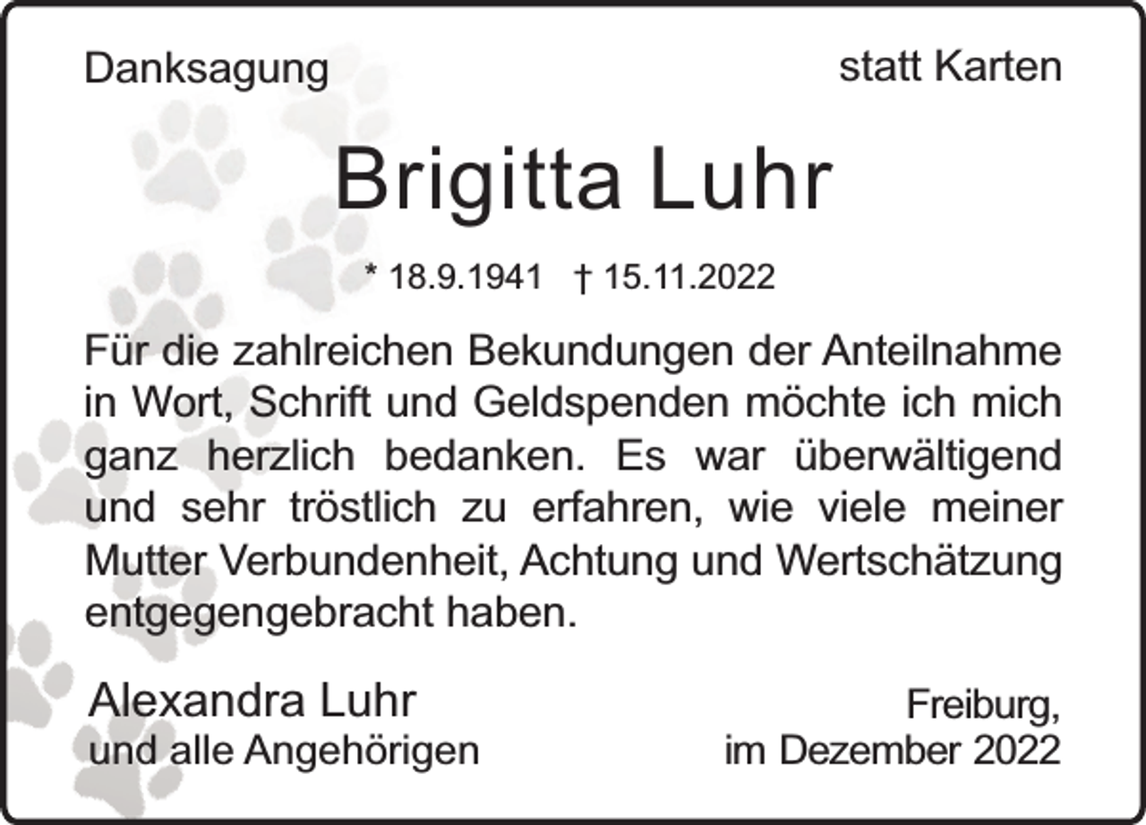 <p>statt Karten</p><p>Danksagung</p><p>Brigitta Luhr<br />* 18.9.1941 † 15.11.2022</p><p>Für die zahlreichen Bekundungen der Anteilnahme<br />in Wort, Schrift und Geldspenden möchte ich mich<br />ganz herzlich bedanken. Es war überwältigend<br />und sehr tröstlich zu erfahren, wie viele meiner<br />Mutter Verbundenheit, Achtung und Wertschätzung<br />entgegengebracht haben.</p><p>Alexandra Luhr</p><p>und alle Angehörigen</p><p>Freiburg,<br />im Dezember 2022</p>