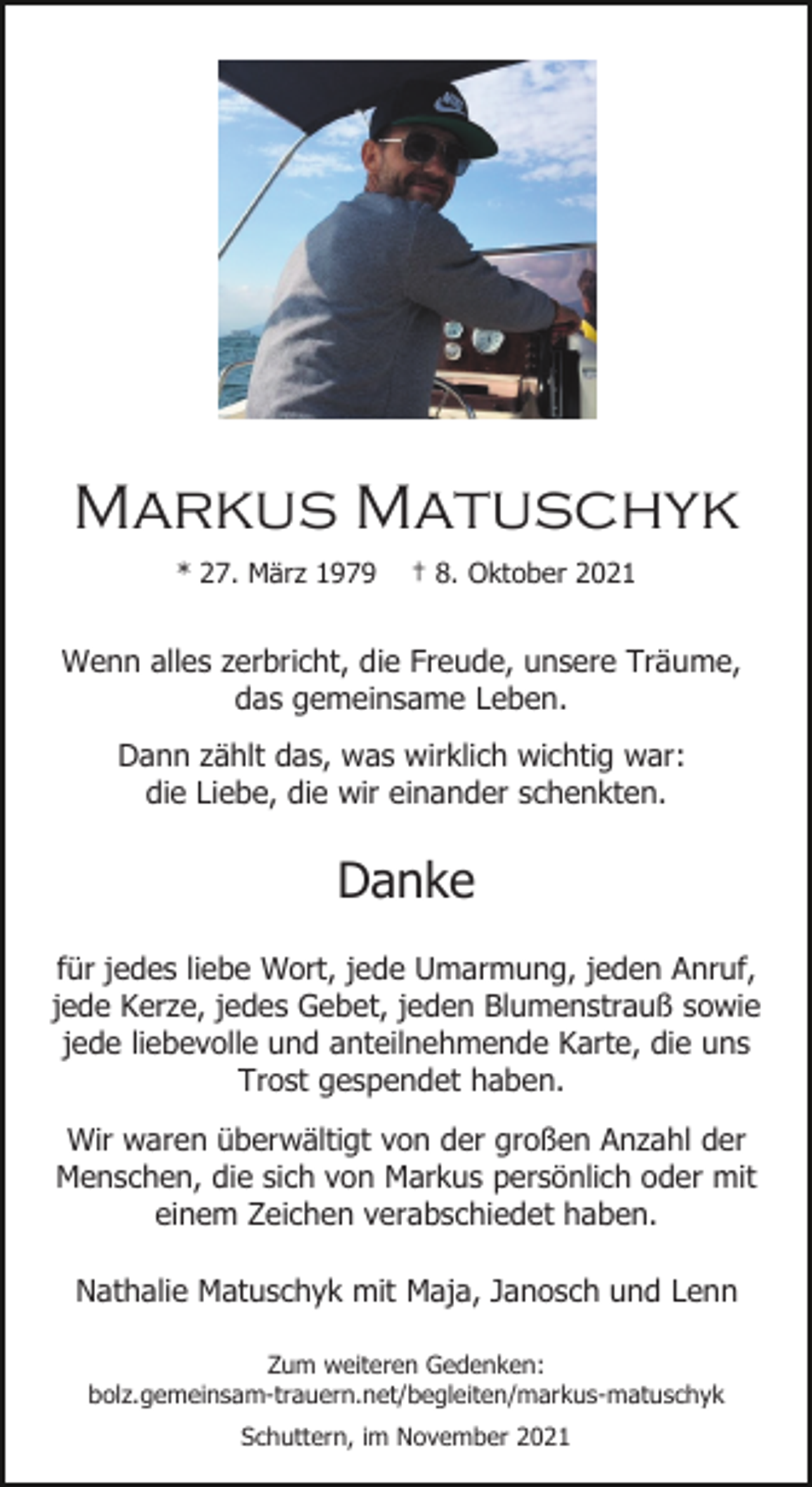 <p>Markus Matuschyk<br />* 27. März 1979</p><p>† 8. Oktober 2021</p><p>Wenn alles zerbricht, die Freude, unsere Träume,<br />das gemeinsame Leben.<br />Dann zählt das, was wirklich wichtig war:<br />die Liebe, die wir einander schenkten.</p><p>Danke<br />für jedes liebe Wort, jede Umarmung, jeden Anruf,<br />jede Kerze, jedes Gebet, jeden Blumenstrauß sowie<br />jede liebevolle und anteilnehmende Karte, die uns<br />Trost gespendet haben.<br />Wir waren überwältigt von der großen Anzahl der<br />Menschen, die sich von Markus persönlich oder mit<br />einem Zeichen verabschiedet haben.<br />Nathalie Matuschyk mit Maja, Janosch und Lenn<br />Zum weiteren Gedenken:<br />bolz.gemeinsam-trauern.net/begleiten/markus-matuschyk<br />Schuttern, im November 2021</p>