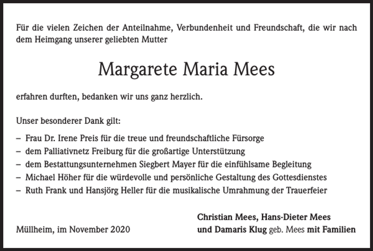 <p>Für die vielen Zeichen der Anteilnahme, Verbundenheit und Freundschaft, die wir nach<br />dem Heimgang unserer geliebten Mutter</p><p>Margarete Maria Mees<br />erfahren durften, bedanken wir uns ganz herzlich.<br />Unser besonderer Dank gilt:<br />–<br />–<br />–<br />–<br />–</p><p>Frau Dr. Irene Preis für die treue und freundschaftliche Fürsorge<br />dem Palliativnetz Freiburg für die großartige Unterstützung<br />dem Bestattungsunternehmen Siegbert Mayer für die einfühlsame Begleitung<br />Michael Höher für die würdevolle und persönliche Gestaltung des Gottesdienstes<br />Ruth Frank und Hansjörg Heller für die musikalische Umrahmung der Trauerfeier</p><p>Müllheim, im November 2020</p><p>Christian Mees, Hans-Dieter Mees<br />und Damaris Klug geb. Mees mit Familien</p>