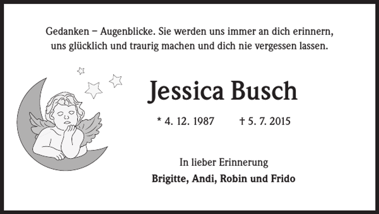<p>Gedanken – Augenblicke. Sie werden uns immer an dich erinnern,<br />uns glücklich und traurig machen und dich nie vergessen lassen.</p><p>Jessica Busch</p><p>* 4. 12. 1987 † 5. 7. 2015</p><p>In lieber Erinnerung<br />Brigitte, Andi, Robin und Frido</p>