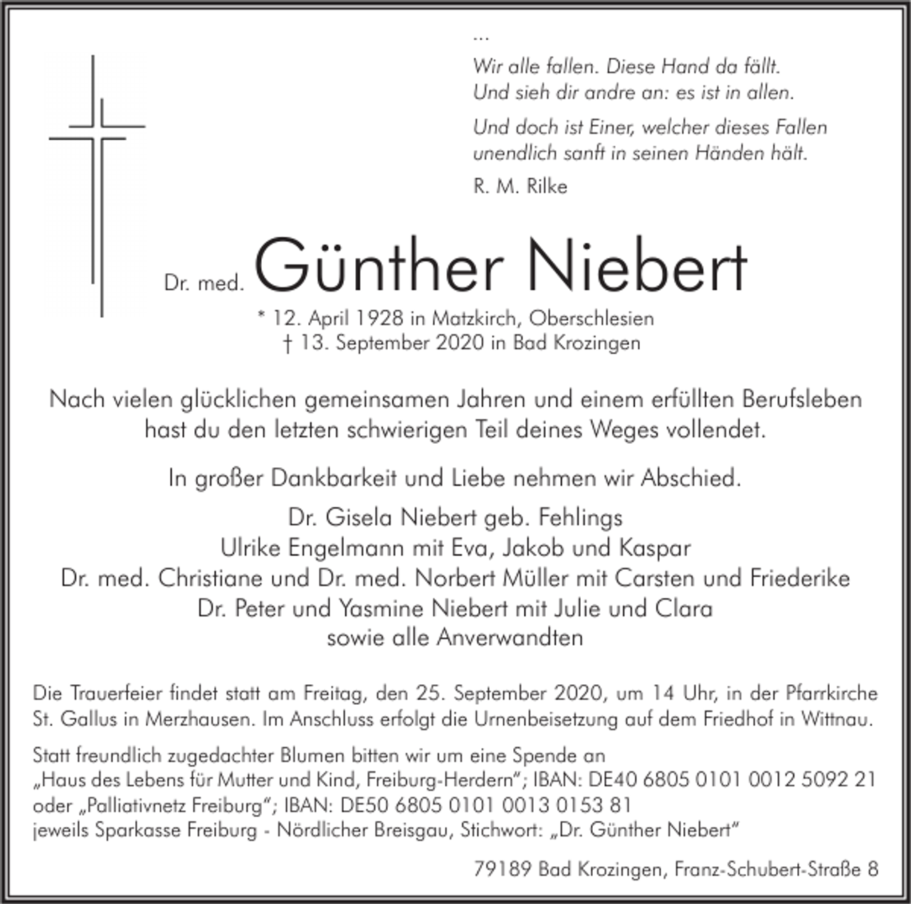 <p>...<br />Wir alle fallen. Diese Hand da fällt.<br />Und sieh dir andre an: es ist in allen.<br />Und doch ist Einer, welcher dieses Fallen<br />unendlich sanft in seinen Händen hält.<br />R. M. Rilke</p><p>Dr. med.</p><p>Günther Niebert<br />* 12. April 1928 in Matzkirch, Oberschlesien<br />† 13. September 2020 in Bad Krozingen</p><p>Nach vielen glücklichen gemeinsamen Jahren und einem erfüllten Berufsleben<br />hast du den letzten schwierigen Teil deines Weges vollendet.<br />In großer Dankbarkeit und Liebe nehmen wir Abschied.<br />Dr. Gisela Niebert geb. Fehlings<br />Ulrike Engelmann mit Eva, Jakob und Kaspar<br />Dr. med. Christiane und Dr. med. Norbert Müller mit Carsten und Friederike<br />Dr. Peter und Yasmine Niebert mit Julie und Clara<br />sowie alle Anverwandten<br />Die Trauerfeier findet statt am Freitag, den 25. September 2020, um 14 Uhr, in der Pfarrkirche<br />St. Gallus in Merzhausen. Im Anschluss erfolgt die Urnenbeisetzung auf dem Friedhof in Wittnau.<br />Statt freundlich zugedachter Blumen bitten wir um eine Spende an<br />„Haus des Lebens für Mutter und Kind, Freiburg-Herdern“; IBAN: DE40 6805 0101 0012 5091<br />oder „Palliativnetz Freiburg“; IBAN: DE50 6805 0101 0013 0153 81<br />jeweils Sparkasse Freiburg - Nördlicher Breisgau, Stichwort: „Dr. Günther Niebert“<br />79189 Bad Krozingen, Franz-Schubert-Straße 8</p>