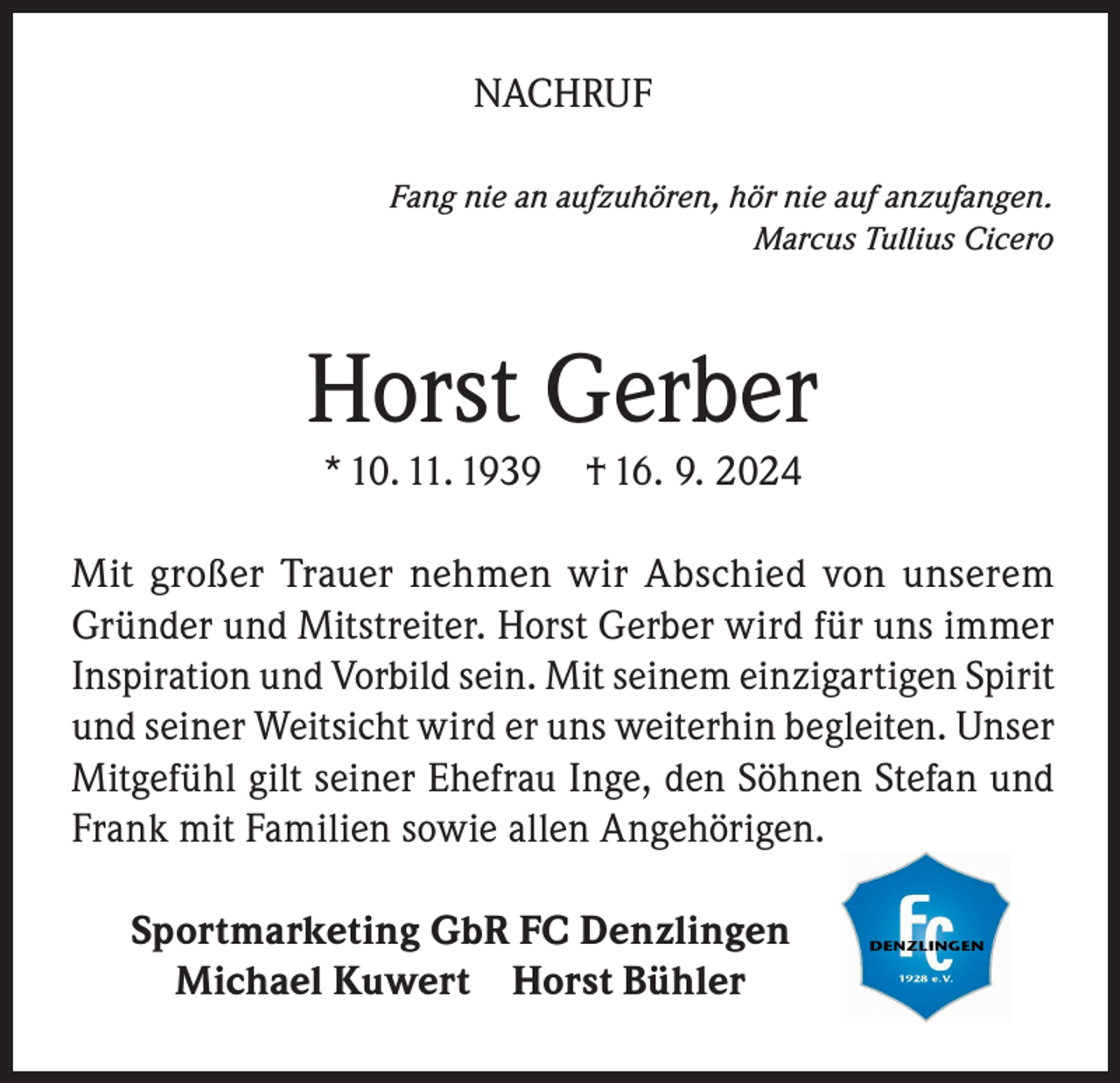 <p>NACHRUF<br />Fang nie an aufzuhören, hör nie auf anzufangen.<br />Marcus Tullius Cicero</p><p>Horst Gerber<br />* 10. 11. 1939 † 16. 9. 2024</p><p>Mit großer Trauer nehmen wir Abschied von unserem<br />Gründer und Mitstreiter. Horst Gerber wird für uns immer<br />Inspiration und Vorbild sein. Mit seinem einzigartigen Spirit<br />und seiner Weitsicht wird er uns weiterhin begleiten. Unser<br />Mitgefühl gilt seiner Ehefrau Inge, den Söhnen Stefan und<br />Frank mit Familien sowie allen Angehörigen.<br />Sportmarketing GbR FC Denzlingen<br />Michael Kuwert Horst Bühler</p>
