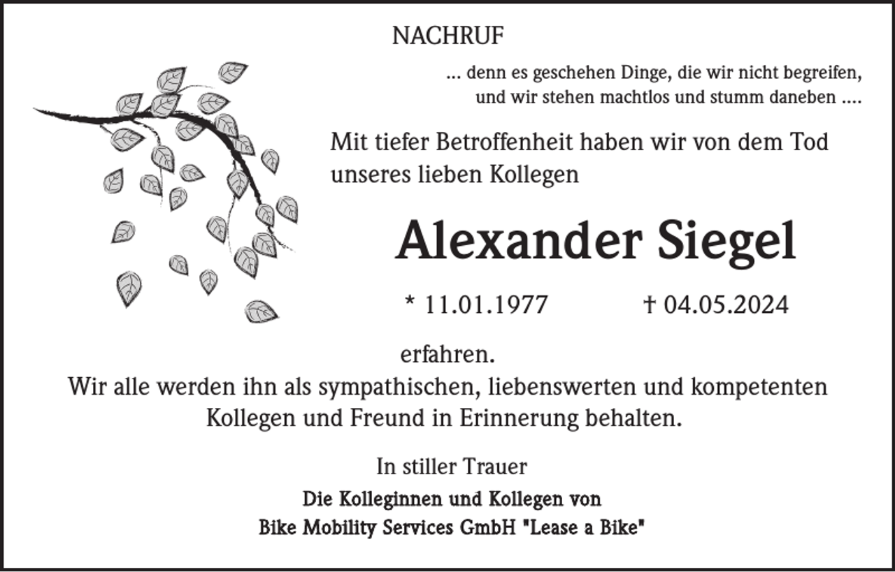 <p>NACHRUF<br />... denn es geschehen Dinge, die wir nicht begreifen,<br />und wir stehen machtlos und stumm daneben ....</p><p>Mit tiefer Betroffenheit haben wir von dem Tod<br />unseres lieben Kollegen</p><p>Alexander Siegel<br />* 11.01.1977</p><p>† 04.05.2024</p><p>erfahren.<br />Wir alle werden ihn als sympathischen, liebenswerten und kompetenten<br />Kollegen und Freund in Erinnerung behalten.<br />In stiller Trauer<br />Die Kolleginnen und Kollegen von<br />Bike Mobility Services GmbH "Lease a Bike"</p>
