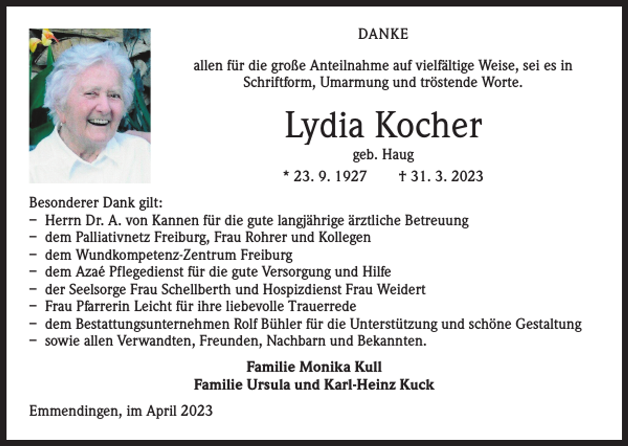 <p>DANKE<br />allen für die große Anteilnahme auf vielfältige Weise, sei es in<br />Schriftform, Umarmung und tröstende Worte.</p><p>Lydia Kocher</p><p>geb. Haug<br />* 23. 9. 1927 † 31. 3. 2023<br />Besonderer Dank gilt:<br />– Herrn Dr. A. von Kannen für die gute langjährige ärztliche Betreuung<br />– dem Palliativnetz Freiburg, Frau Rohrer und Kollegen<br />– dem Wundkompetenz-Zentrum Freiburg<br />– dem Azaé Pflegedienst für die gute Versorgung und Hilfe<br />– der Seelsorge Frau Schellberth und Hospizdienst Frau Weidert<br />– Frau Pfarrerin Leicht für ihre liebevolle Trauerrede<br />– dem Bestattungsunternehmen Rolf Bühler für die Unterstützung und schöne Gestaltung<br />– sowie allen Verwandten, Freunden, Nachbarn und Bekannten.<br />Familie Monika Kull<br />Familie Ursula und Karl-Heinz Kuck<br />Emmendingen, im April 2023</p>