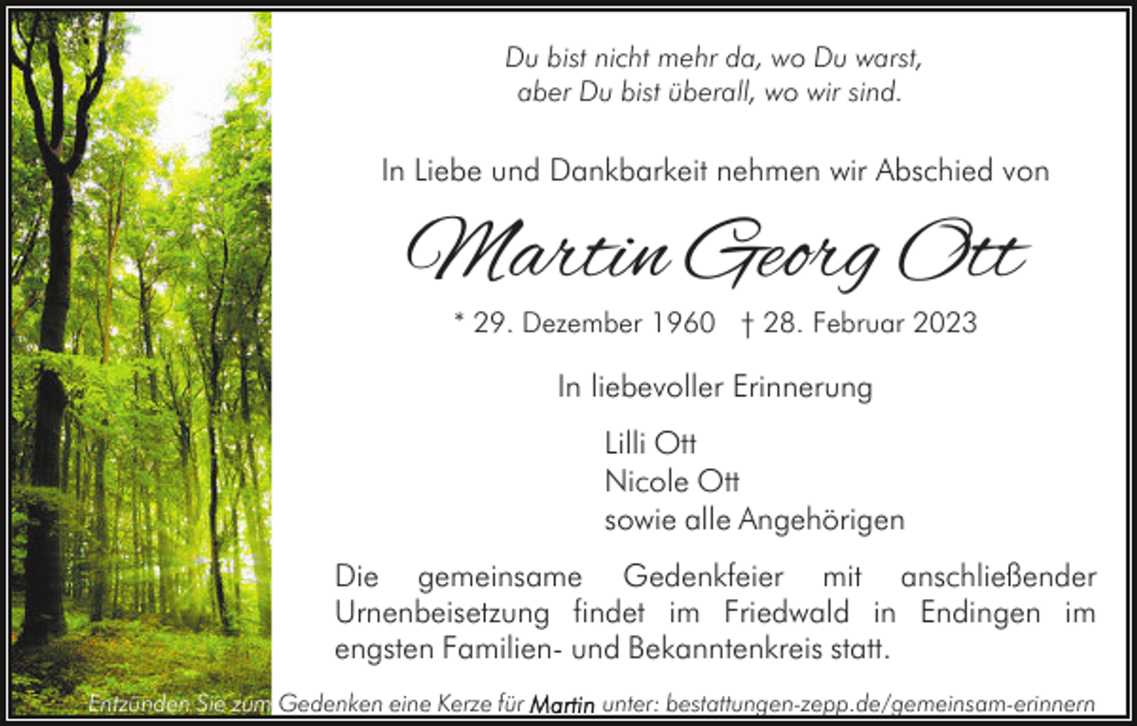<p>Du bist nicht mehr da, wo Du warst,<br />aber Du bist überall, wo wir sind.</p><p>In Liebe und Dankbarkeit nehmen wir Abschied von</p><p>Martin Georg Ott<br />* 29. Dezember 1960 † 28. Februar 2023</p><p>In liebevoller Erinnerung<br />Lilli Ott<br />Nicole Ott<br />sowie alle Angehörigen<br />Die gemeinsame Gedenkfeier mit anschließender<br />Urnenbeisetzung findet im Friedwald in Endingen im<br />engsten Familien- und Bekanntenkreis statt.<br />Entzünden Sie zum Gedenken eine Kerze für</p><p>unter: bestattungen-zepp.de/gemeinsam-erinnern</p>