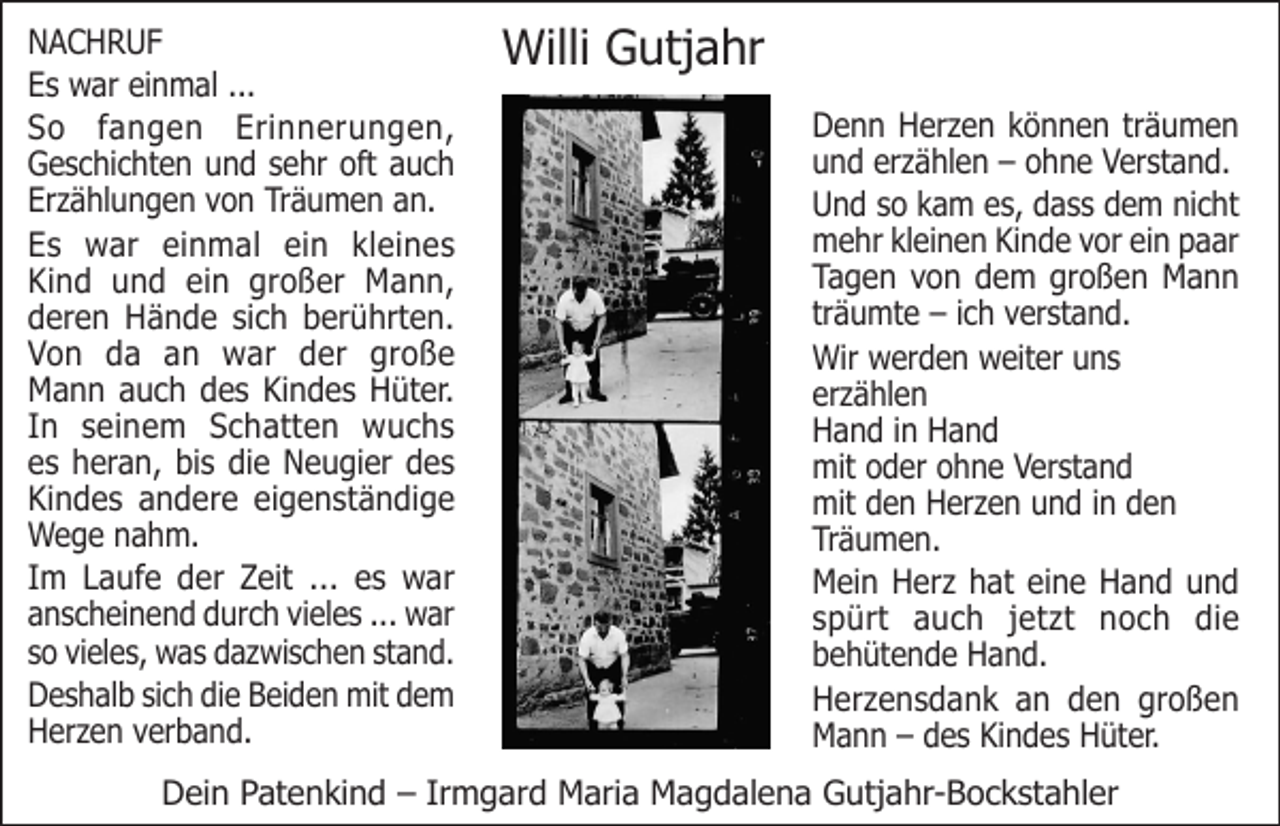 <p>NACHRUF<br />Es war einmal ...<br />So fangen Erinnerungen,<br />Geschichten und sehr oft auch<br />Erzählungen von Träumen an.<br />Es war einmal ein kleines<br />Kind und ein großer Mann,<br />deren Hände sich berührten.<br />Von da an war der große<br />Mann auch des Kindes Hüter.<br />In seinem Schatten wuchs<br />es heran, bis die Neugier des<br />Kindes andere eigenständige<br />Wege nahm.<br />Im Laufe der Zeit ... es war<br />anscheinend durch vieles ... war<br />so vieles, was dazwischen stand.<br />Deshalb sich die Beiden mit dem<br />Herzen verband.</p><p>Willi Gutjahr<br />Denn Herzen können träumen<br />und erzählen – ohne Verstand.<br />Und so kam es, dass dem nicht<br />mehr kleinen Kinde vor ein paar<br />Tagen von dem großen Mann<br />träumte – ich verstand.<br />Wir werden weiter uns<br />erzählen<br />Hand in Hand<br />mit oder ohne Verstand<br />mit den Herzen und in den<br />Träumen.<br />Mein Herz hat eine Hand und<br />spürt auch jetzt noch die<br />behütende Hand.<br />Herzensdank an den großen<br />Mann – des Kindes Hüter.</p><p>Dein Patenkind – Irmgard Maria Magdalena Gutjahr-Bockstahler</p>
