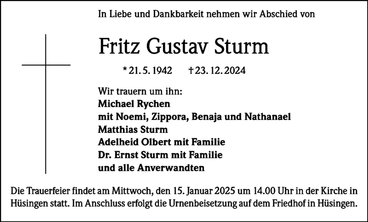 <p>In Liebe und Dankbarkeit nehmen wir Abschied von</p><p>Fritz Gustav Sturm<br />* 21. 5. 1942</p><p>† 23. 12. 2024</p><p>Wir trauern um ihn:<br />Michael Rychen<br />mit Noemi, Zippora, Benaja und Nathanael<br />Matthias Sturm<br />Adelheid Olbert mit Familie<br />Dr. Ernst Sturm mit Familie<br />und alle Anverwandten<br />Die Trauerfeier findet am Mittwoch, den 15. Januar 2025 um 14.00 Uhr in der Kirche in<br />Hüsingen statt. Im Anschluss erfolgt die Urnenbeisetzung auf dem Friedhof in Hüsingen.</p>