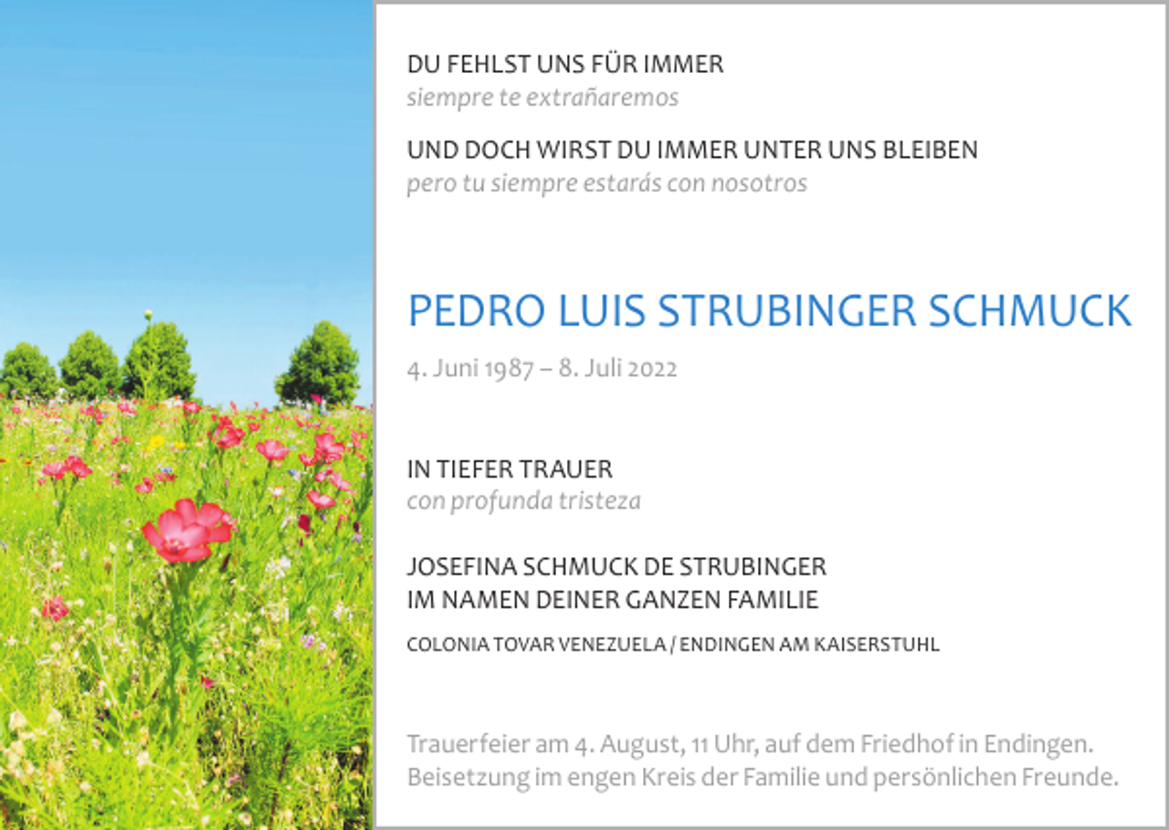<p>DU FEHLST UNS FÜR IMMER<br />siempre te extrañaremos<br />UND DOCH WIRST DU IMMER UNTER UNS BLEIBEN<br />pero tu siempre estarás con nosotros</p><p>PEDRO LUIS STRUBINGER SCHMUCK<br />4. Juni 1987 – 8. Juli 2022</p><p>IN TIEFER TRAUER<br />con profunda tristeza<br />JOSEFINA SCHMUCK DE STRUBINGER<br />IM NAMEN DEINER GANZEN FAMILIE<br />COLONIA TOVAR VENEZUELA / ENDINGEN AM KAISERSTUHL</p><p>Trauerfeier am 4. August, 11 Uhr, auf dem Friedhof in Endingen.<br />Beisetzung im engen Kreis der Familie und persönlichen Freunde.</p>