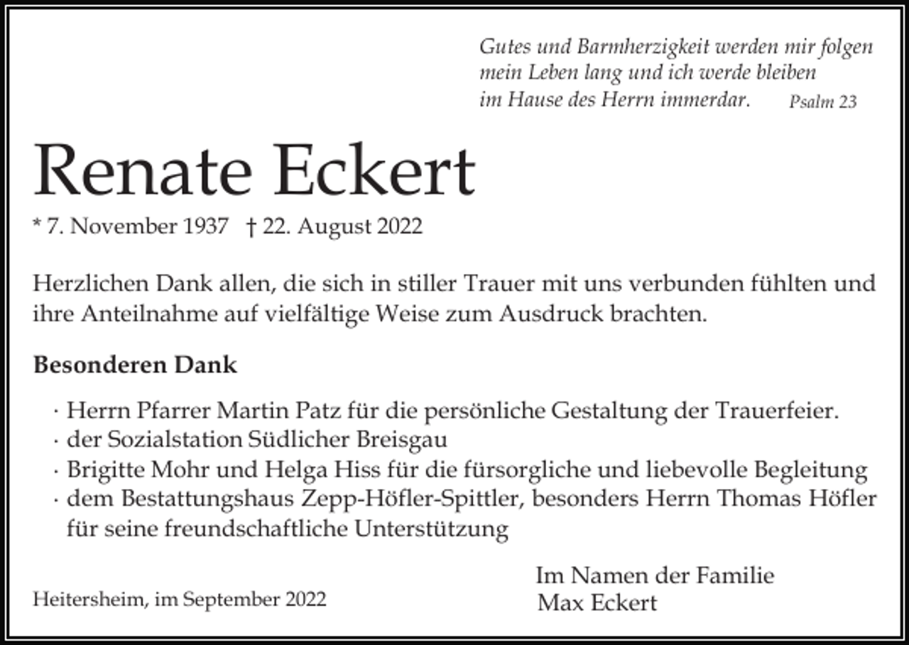 <p>Gutes und Barmherzigkeit werden mir folgen<br />mein Leben lang und ich werde bleiben<br />im Hause des Herrn immerdar.<br />Psalm 23</p><p>Renate Eckert<br />* 7. November 1937 † 22. August 2022</p><p>Herzlichen Dank allen, die sich in stiller Trauer mit uns verbunden fühlten und<br />ihre Anteilnahme auf vielfältige Weise zum Ausdruck brachten.</p><p>Besonderen Dank<br />·<br />·<br />·<br />·</p><p>Herrn Pfarrer Martin Patz für die persönliche Gestaltung der Trauerfeier.<br />der Sozialstation Südlicher Breisgau<br />Brigitte Mohr und Helga Hiss für die fürsorgliche und liebevolle Begleitung<br />dem Bestattungshaus Zepp-Höfler-Spittler, besonders Herrn Thomas Höfler<br />für seine freundschaftliche Unterstützung</p><p>Heitersheim, im September 2022</p><p>Im Namen der Familie<br />Max Eckert</p>