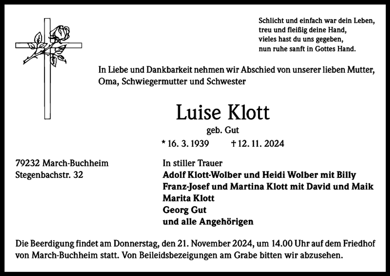 <p>Schlicht und einfach war dein Leben,<br />treu und fleißig deine Hand,<br />vieles hast du uns gegeben,<br />nun ruhe sanft in Gottes Hand.</p><p>In Liebe und Dankbarkeit nehmen wir Abschied von unserer lieben Mutter,<br />Oma, Schwiegermutter und Schwester</p><p>Luise Klott</p><p>geb. Gut<br />* 16. 3. 1939<br />† 12. 11. 2024<br />79232 March-Buchheim<br />In stiller Trauer<br />Stegenbachstr. 32 Adolf Klott-Wolber und Heidi Wolber mit Billy<br />Franz-Josef und Martina Klott mit David und Maik<br />Marita Klott<br />Georg Gut<br />und alle Angehörigen<br />Die Beerdigung findet am Donnerstag, den 21. November 2024, um 14.00 Uhr auf dem Friedhof<br />von March-Buchheim statt. Von Beileidsbezeigungen am Grabe bitten wir abzusehen.</p>