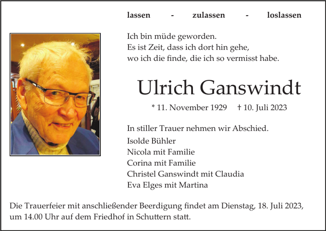 <p>lassen</p><p>-</p><p>zulassen</p><p>-</p><p>loslassen</p><p>Ich bin müde geworden.<br />Es ist Zeit, dass ich dort hin gehe,<br />wo ich die ﬁnde, die ich so vermisst habe.</p><p>Ulrich Ganswindt<br />* 11. November 1929</p><p>† 10. Juli 2023</p><p>In stiller Trauer nehmen wir Abschied.<br />Isolde Bühler<br />Nicola mit Familie<br />Corina mit Familie<br />Christel Ganswindt mit Claudia<br />Eva Elges mit Martina<br />Die Trauerfeier mit anschließender Beerdigung ﬁndet am Dienstag, 18. Juli 2023,<br />um 14.00 Uhr auf dem Friedhof in Schu�ern sta�.</p>