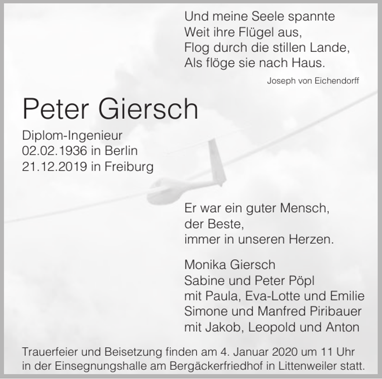 <p>Und meine Seele spannte<br />Weit ihre Flügel aus,<br />Flog durch die stillen Lande,<br />Als flöge sie nach Haus.<br />Joseph von Eichendorff</p><p>Peter Giersch<br />Diplom-Ingenieur<br />02.02.1936 in Berlin<br />21.12.2019 in Freiburg<br />Er war ein guter Mensch,<br />der Beste,<br />immer in unseren Herzen.<br />Monika Giersch<br />Sabine und Peter Pöpl<br />mit Paula, Eva-Lotte und Emilie<br />Simone und Manfred Piribauer<br />mit Jakob, Leopold und Anton<br />Trauerfeier und Beisetzung finden am 4. Januar 2020 um 11 Uhr<br />in der Einsegnungshalle am Bergäckerfriedhof in Littenweiler statt.</p>