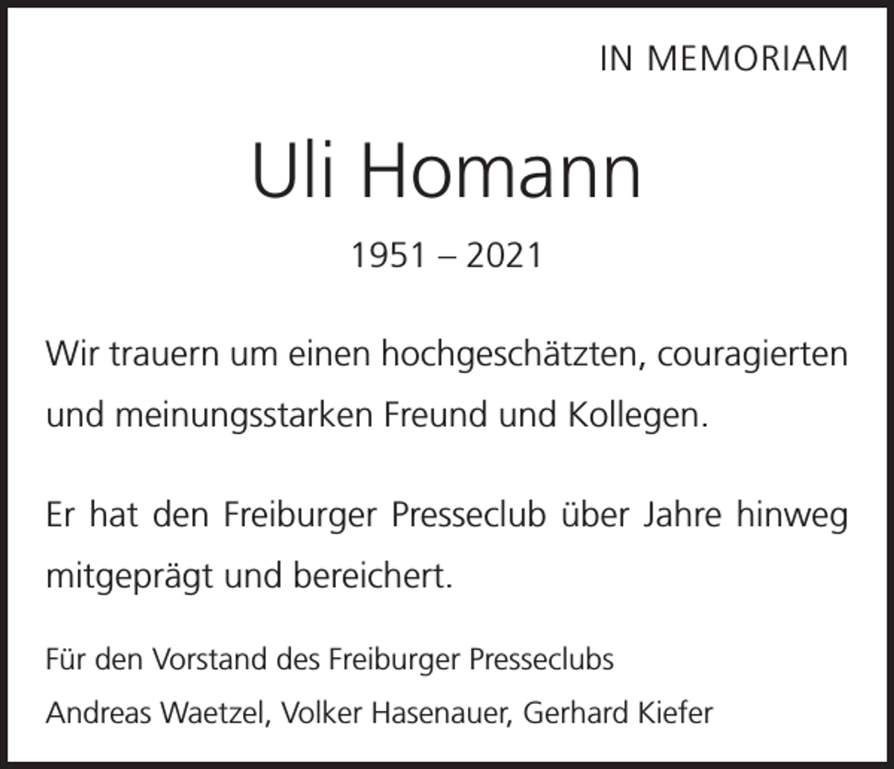 <p>IN MEMORIAM</p><p>Uli Homann<br />1951 – 2021<br />Wir trauern um einen hochgeschätzten, couragierten<br />und meinungsstarken Freund und Kollegen.<br />Er hat den Freiburger Presseclub über Jahre hinweg<br />mitgeprägt und bereichert.<br />Für den Vorstand des Freiburger Presseclubs<br />Andreas Waetzel, Volker Hasenauer, Gerhard Kiefer</p>