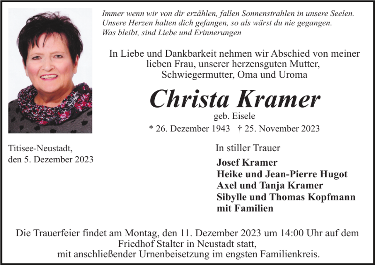 <p>Immer wenn wir von dir erzählen, fallen Sonnenstrahlen in unsere Seelen.<br />Unsere Herzen halten dich gefangen, so als wärst du nie gegangen.<br />Was bleibt, sind Liebe und Erinnerungen</p><p>In Liebe und Dankbarkeit nehmen wir Abschied von meiner<br />lieben Frau, unserer herzensguten Mutter,<br />Schwiegermutter, Oma und Uroma</p><p>Christa Kramer<br />geb. Eisele<br />* 26. Dezember 1943 † 25. November 2023<br />Titisee-Neustadt,<br />den 5. Dezember 2023</p><p>In stiller Trauer<br />Josef Kramer<br />Heike und Jean-Pierre Hugot<br />Axel und Tanja Kramer<br />Sibylle und Thomas Kopfmann<br />mit Familien</p><p>Die Trauerfeier findet am Montag, den 11. Dezember 2023 um 14:00 Uhr auf dem<br />Friedhof Stalter in Neustadt statt,<br />mit anschließender Urnenbeisetzung im engsten Familienkreis.</p>