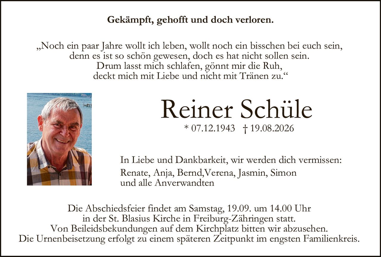 <p><strong>Gekämpft, gehofft und doch verloren.</strong></p>

<p>„Noch ein paar Jahre wollt ich leben, wollt noch ein bisschen bei euch sein, denn es ist so schön gewesen, doch es hat nicht sollen sein. Drum lasst mich schlafen, gönnt mir die Ruh, deckt mich mit Liebe und nicht mit Tränen zu."</p>

<p><strong>Reiner Schüle</strong><br/>* 07.12.1943 † 19.08.2026</p>

<p>In Liebe und Dankbarkeit, wir werden dich vermissen:<br/>Renate, Anja, Bernd, Verena, Jasmin, Simon<br/>und alle Anverwandten</p>

<p>Die Abschiedsfeier findet am Samstag, 19.09. um 14.00 Uhr in der St. Blasius Kirche in Freiburg-Zähringen statt. Von Beileidsbekundungen auf dem Kirchplatz bitten wir abzusehen. Die Urnenbeisetzung erfolgt zu einem späteren Zeitpunkt im engsten Familienkreis.</p>